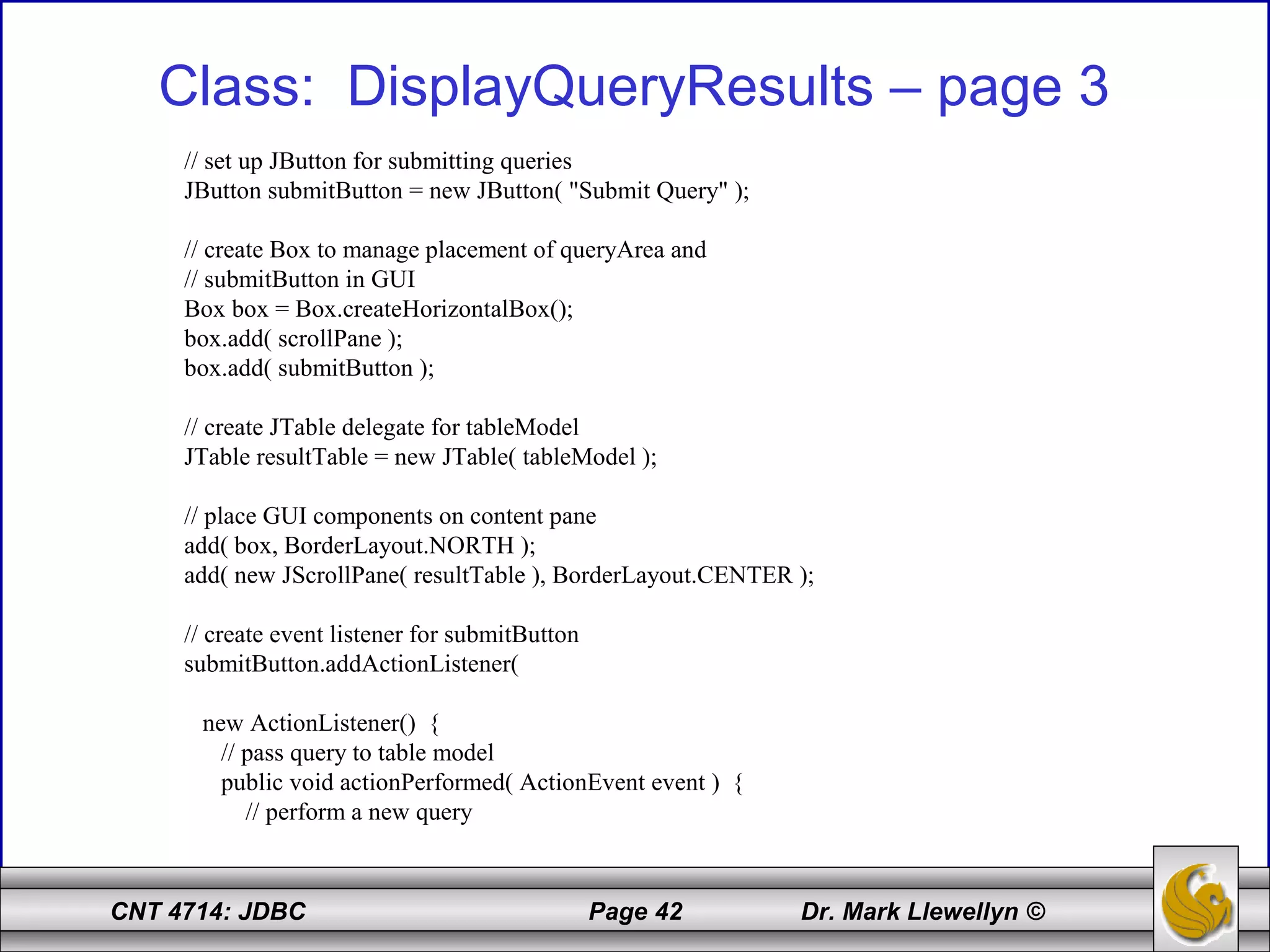 CNT 4714: JDBC Page 42 Dr. Mark Llewellyn ©
Class: DisplayQueryResults – page 3
// set up JButton for submitting queries
JButton submitButton = new JButton( "Submit Query" );
// create Box to manage placement of queryArea and
// submitButton in GUI
Box box = Box.createHorizontalBox();
box.add( scrollPane );
box.add( submitButton );
// create JTable delegate for tableModel
JTable resultTable = new JTable( tableModel );
// place GUI components on content pane
add( box, BorderLayout.NORTH );
add( new JScrollPane( resultTable ), BorderLayout.CENTER );
// create event listener for submitButton
submitButton.addActionListener(
new ActionListener() {
// pass query to table model
public void actionPerformed( ActionEvent event ) {
// perform a new query
 