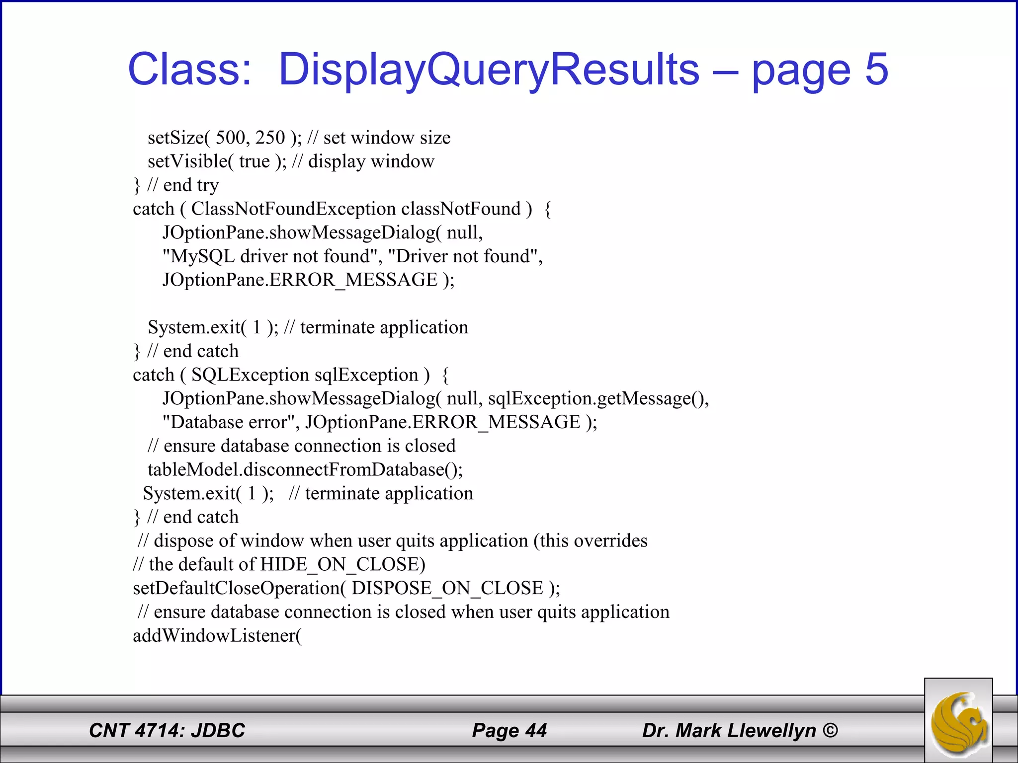 CNT 4714: JDBC Page 44 Dr. Mark Llewellyn ©
Class: DisplayQueryResults – page 5
setSize( 500, 250 ); // set window size
setVisible( true ); // display window
} // end try
catch ( ClassNotFoundException classNotFound ) {
JOptionPane.showMessageDialog( null,
"MySQL driver not found", "Driver not found",
JOptionPane.ERROR_MESSAGE );
System.exit( 1 ); // terminate application
} // end catch
catch ( SQLException sqlException ) {
JOptionPane.showMessageDialog( null, sqlException.getMessage(),
"Database error", JOptionPane.ERROR_MESSAGE );
// ensure database connection is closed
tableModel.disconnectFromDatabase();
System.exit( 1 ); // terminate application
} // end catch
// dispose of window when user quits application (this overrides
// the default of HIDE_ON_CLOSE)
setDefaultCloseOperation( DISPOSE_ON_CLOSE );
// ensure database connection is closed when user quits application
addWindowListener(
 