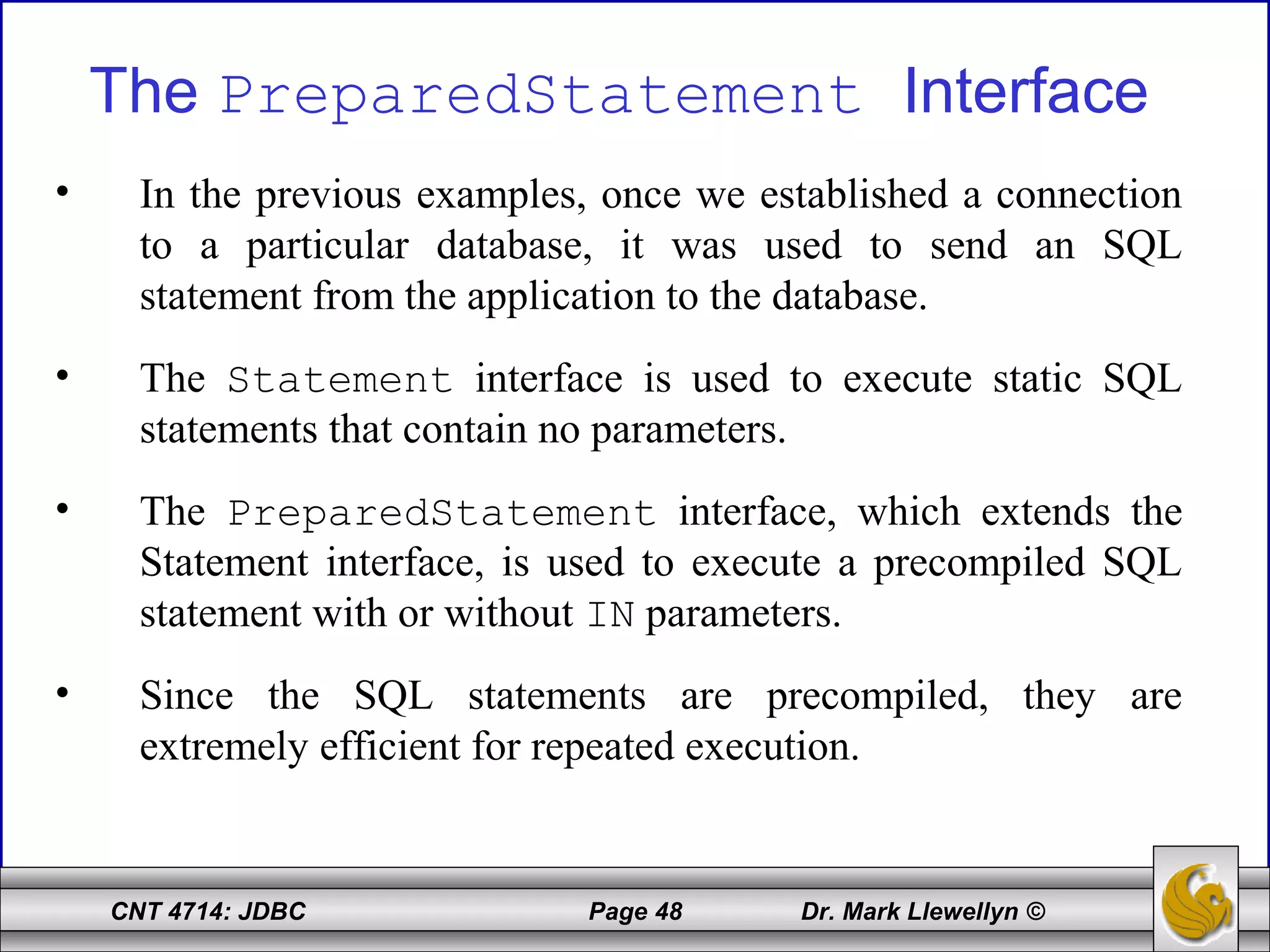 CNT 4714: JDBC Page 48 Dr. Mark Llewellyn ©
The PreparedStatement Interface
• In the previous examples, once we established a connection
to a particular database, it was used to send an SQL
statement from the application to the database.
• The Statement interface is used to execute static SQL
statements that contain no parameters.
• The PreparedStatement interface, which extends the
Statement interface, is used to execute a precompiled SQL
statement with or without IN parameters.
• Since the SQL statements are precompiled, they are
extremely efficient for repeated execution.
 