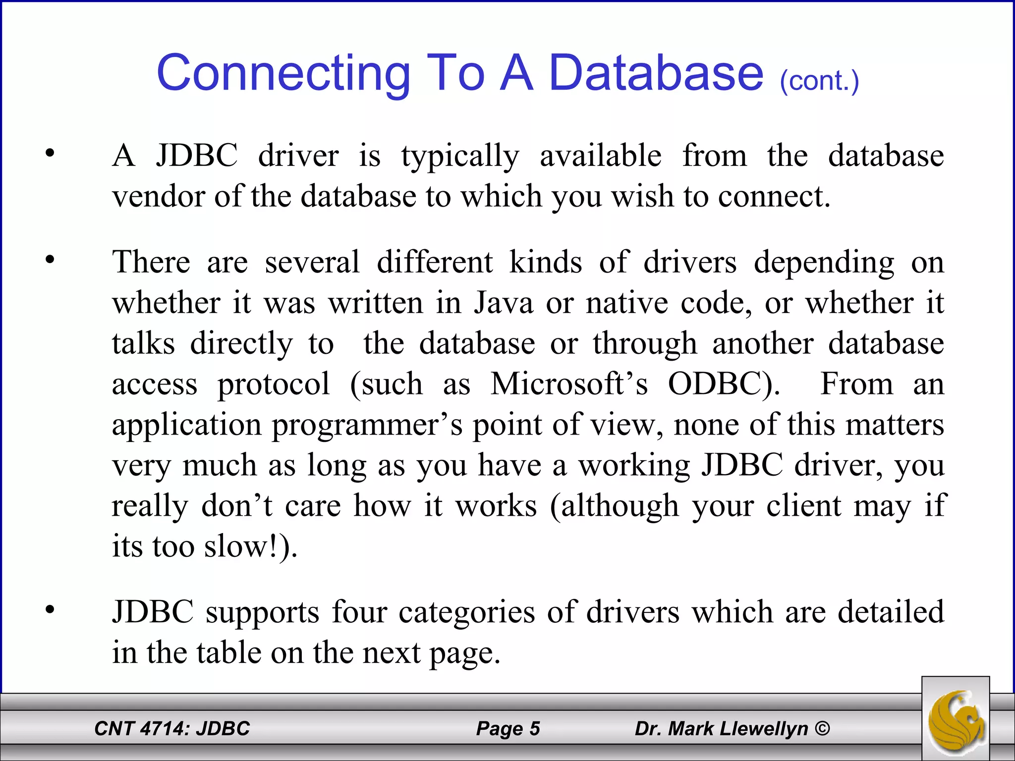 CNT 4714: JDBC Page 5 Dr. Mark Llewellyn ©
Connecting To A Database (cont.)
• A JDBC driver is typically available from the database
vendor of the database to which you wish to connect.
• There are several different kinds of drivers depending on
whether it was written in Java or native code, or whether it
talks directly to the database or through another database
access protocol (such as Microsoft’s ODBC). From an
application programmer’s point of view, none of this matters
very much as long as you have a working JDBC driver, you
really don’t care how it works (although your client may if
its too slow!).
• JDBC supports four categories of drivers which are detailed
in the table on the next page.
 