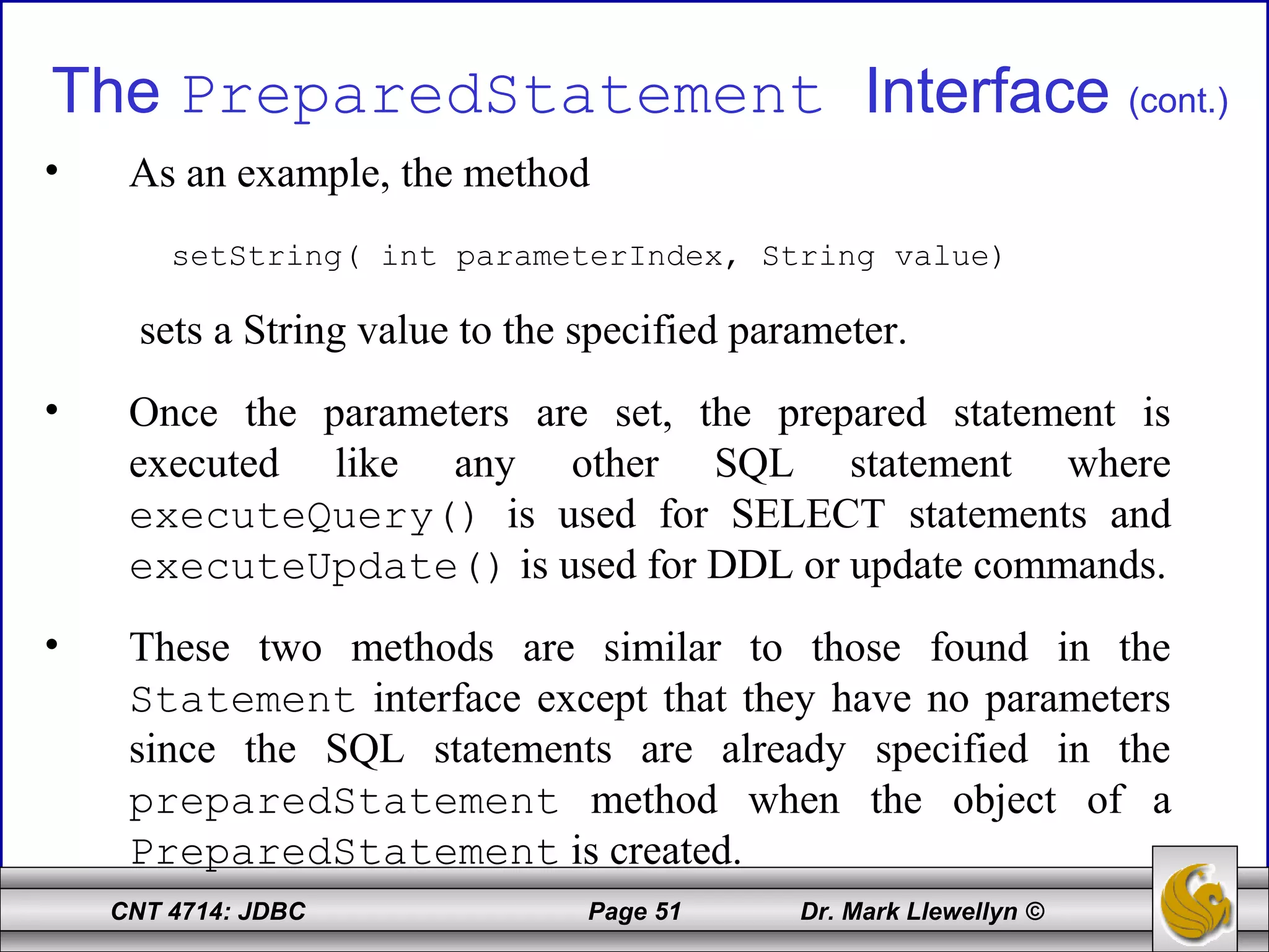 CNT 4714: JDBC Page 51 Dr. Mark Llewellyn ©
The PreparedStatement Interface (cont.)
• As an example, the method
setString( int parameterIndex, String value)
sets a String value to the specified parameter.
• Once the parameters are set, the prepared statement is
executed like any other SQL statement where
executeQuery() is used for SELECT statements and
executeUpdate() is used for DDL or update commands.
• These two methods are similar to those found in the
Statement interface except that they have no parameters
since the SQL statements are already specified in the
preparedStatement method when the object of a
PreparedStatement is created.
 