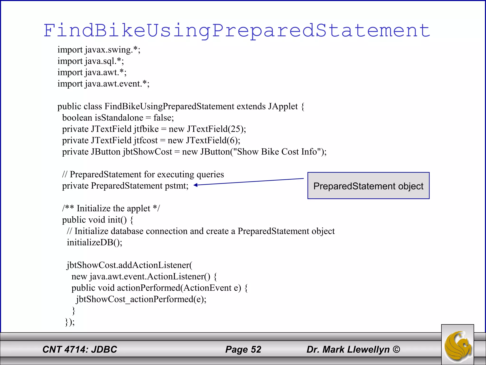 CNT 4714: JDBC Page 52 Dr. Mark Llewellyn ©
FindBikeUsingPreparedStatement
import javax.swing.*;
import java.sql.*;
import java.awt.*;
import java.awt.event.*;
public class FindBikeUsingPreparedStatement extends JApplet {
boolean isStandalone = false;
private JTextField jtfbike = new JTextField(25);
private JTextField jtfcost = new JTextField(6);
private JButton jbtShowCost = new JButton("Show Bike Cost Info");
// PreparedStatement for executing queries
private PreparedStatement pstmt;
/** Initialize the applet */
public void init() {
// Initialize database connection and create a PreparedStatement object
initializeDB();
jbtShowCost.addActionListener(
new java.awt.event.ActionListener() {
public void actionPerformed(ActionEvent e) {
jbtShowCost_actionPerformed(e);
}
});
PreparedStatement object
 