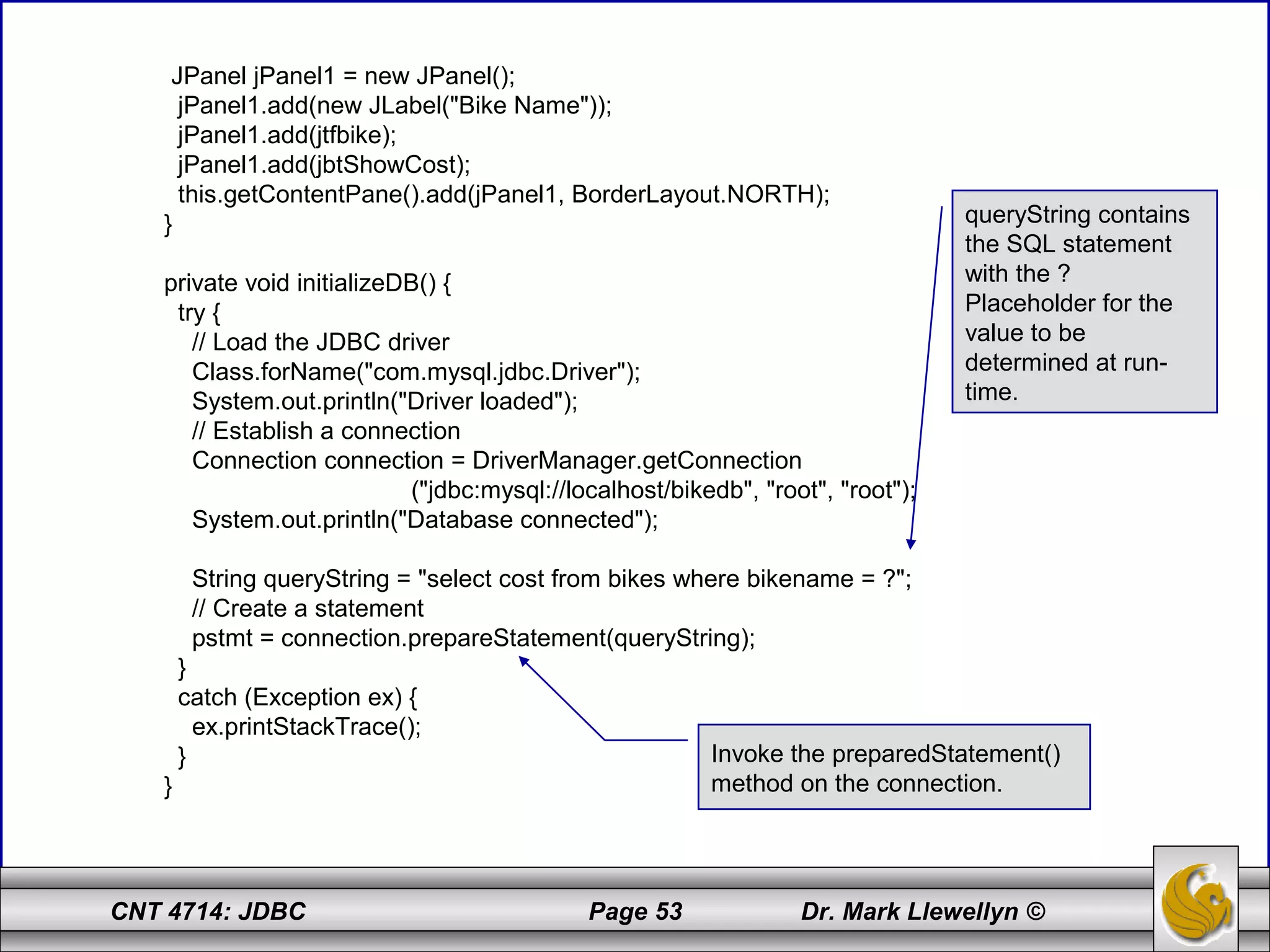 CNT 4714: JDBC Page 53 Dr. Mark Llewellyn ©
JPanel jPanel1 = new JPanel();
jPanel1.add(new JLabel("Bike Name"));
jPanel1.add(jtfbike);
jPanel1.add(jbtShowCost);
this.getContentPane().add(jPanel1, BorderLayout.NORTH);
}
private void initializeDB() {
try {
// Load the JDBC driver
Class.forName("com.mysql.jdbc.Driver");
System.out.println("Driver loaded");
// Establish a connection
Connection connection = DriverManager.getConnection
("jdbc:mysql://localhost/bikedb", "root", "root");
System.out.println("Database connected");
String queryString = "select cost from bikes where bikename = ?";
// Create a statement
pstmt = connection.prepareStatement(queryString);
}
catch (Exception ex) {
ex.printStackTrace();
}
}
queryString contains
the SQL statement
with the ?
Placeholder for the
value to be
determined at run-
time.
Invoke the preparedStatement()
method on the connection.
 