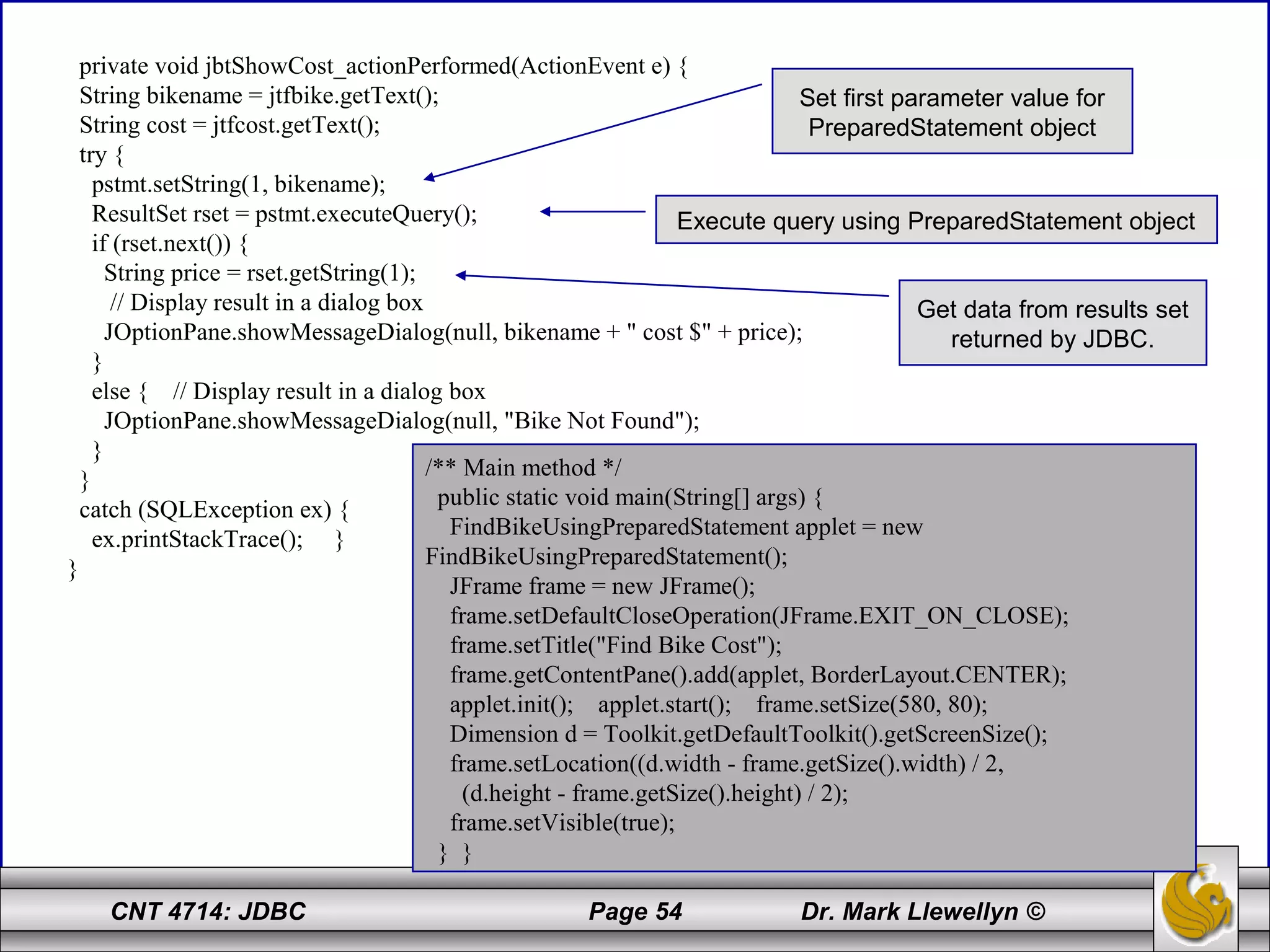 CNT 4714: JDBC Page 54 Dr. Mark Llewellyn ©
private void jbtShowCost_actionPerformed(ActionEvent e) {
String bikename = jtfbike.getText();
String cost = jtfcost.getText();
try {
pstmt.setString(1, bikename);
ResultSet rset = pstmt.executeQuery();
if (rset.next()) {
String price = rset.getString(1);
// Display result in a dialog box
JOptionPane.showMessageDialog(null, bikename + " cost $" + price);
}
else { // Display result in a dialog box
JOptionPane.showMessageDialog(null, "Bike Not Found");
}
}
catch (SQLException ex) {
ex.printStackTrace(); }
}
/** Main method */
public static void main(String[] args) {
FindBikeUsingPreparedStatement applet = new
FindBikeUsingPreparedStatement();
JFrame frame = new JFrame();
frame.setDefaultCloseOperation(JFrame.EXIT_ON_CLOSE);
frame.setTitle("Find Bike Cost");
frame.getContentPane().add(applet, BorderLayout.CENTER);
applet.init(); applet.start(); frame.setSize(580, 80);
Dimension d = Toolkit.getDefaultToolkit().getScreenSize();
frame.setLocation((d.width - frame.getSize().width) / 2,
(d.height - frame.getSize().height) / 2);
frame.setVisible(true);
} }
Set first parameter value for
PreparedStatement object
Execute query using PreparedStatement object
Get data from results set
returned by JDBC.
 