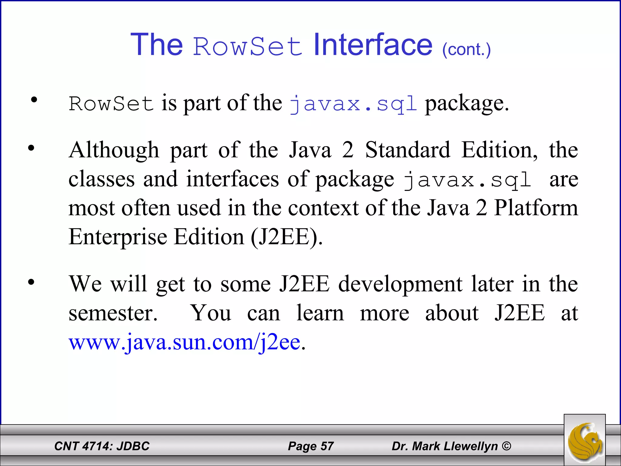CNT 4714: JDBC Page 57 Dr. Mark Llewellyn ©
The RowSet Interface (cont.)
• RowSet is part of the javax.sql package.
• Although part of the Java 2 Standard Edition, the
classes and interfaces of package javax.sql are
most often used in the context of the Java 2 Platform
Enterprise Edition (J2EE).
• We will get to some J2EE development later in the
semester. You can learn more about J2EE at
www.java.sun.com/j2ee.
 