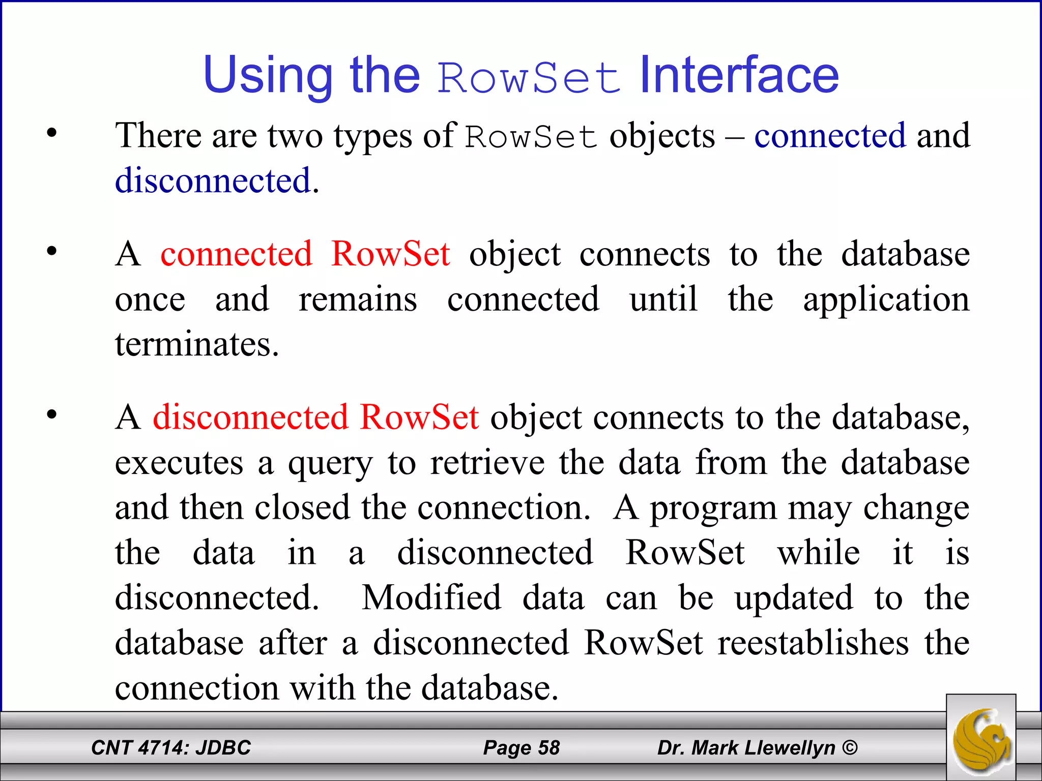 CNT 4714: JDBC Page 58 Dr. Mark Llewellyn ©
Using the RowSet Interface
• There are two types of RowSet objects – connected and
disconnected.
• A connected RowSet object connects to the database
once and remains connected until the application
terminates.
• A disconnected RowSet object connects to the database,
executes a query to retrieve the data from the database
and then closed the connection. A program may change
the data in a disconnected RowSet while it is
disconnected. Modified data can be updated to the
database after a disconnected RowSet reestablishes the
connection with the database.
 