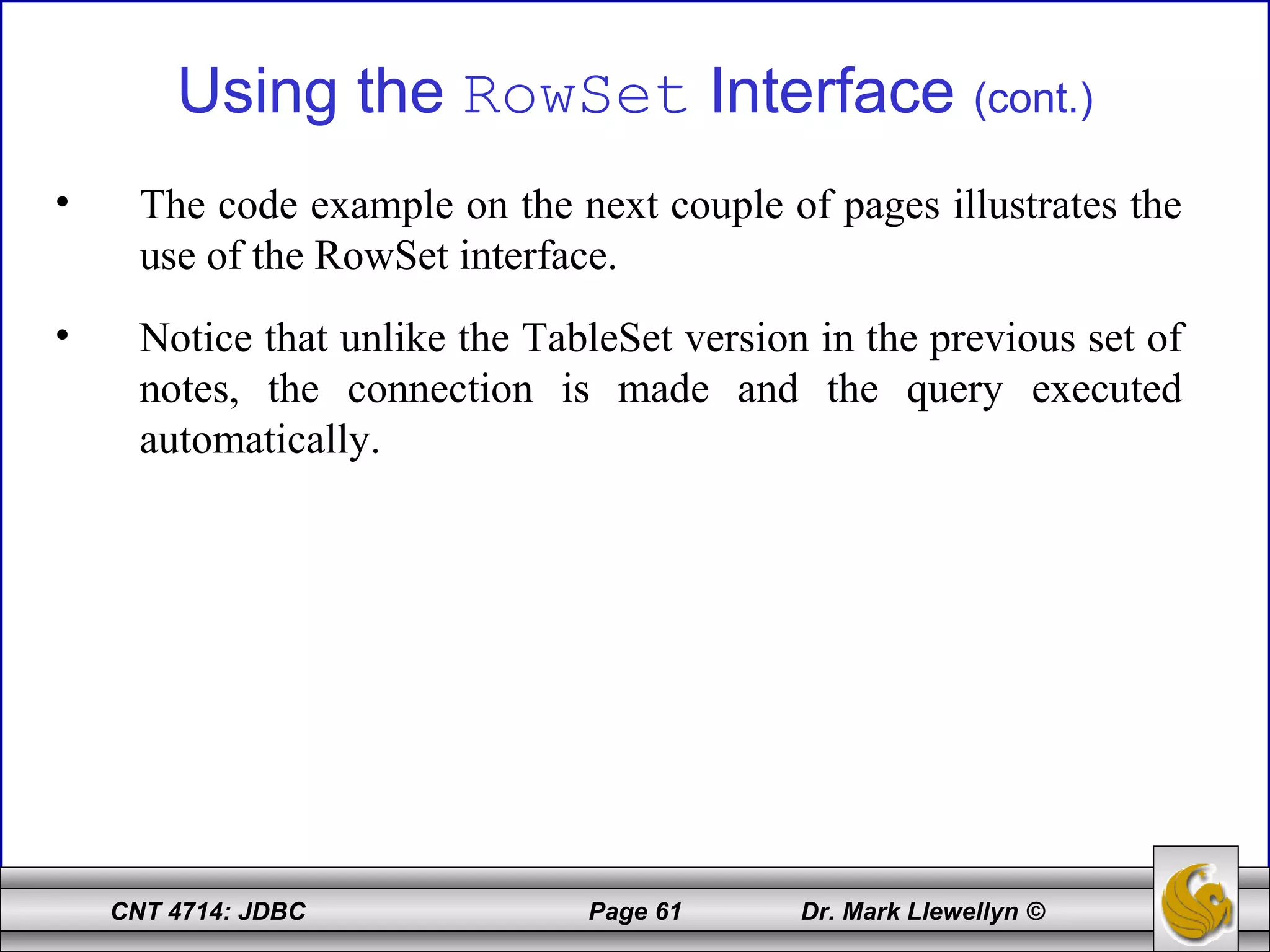 CNT 4714: JDBC Page 61 Dr. Mark Llewellyn ©
Using the RowSet Interface (cont.)
• The code example on the next couple of pages illustrates the
use of the RowSet interface.
• Notice that unlike the TableSet version in the previous set of
notes, the connection is made and the query executed
automatically.
 
