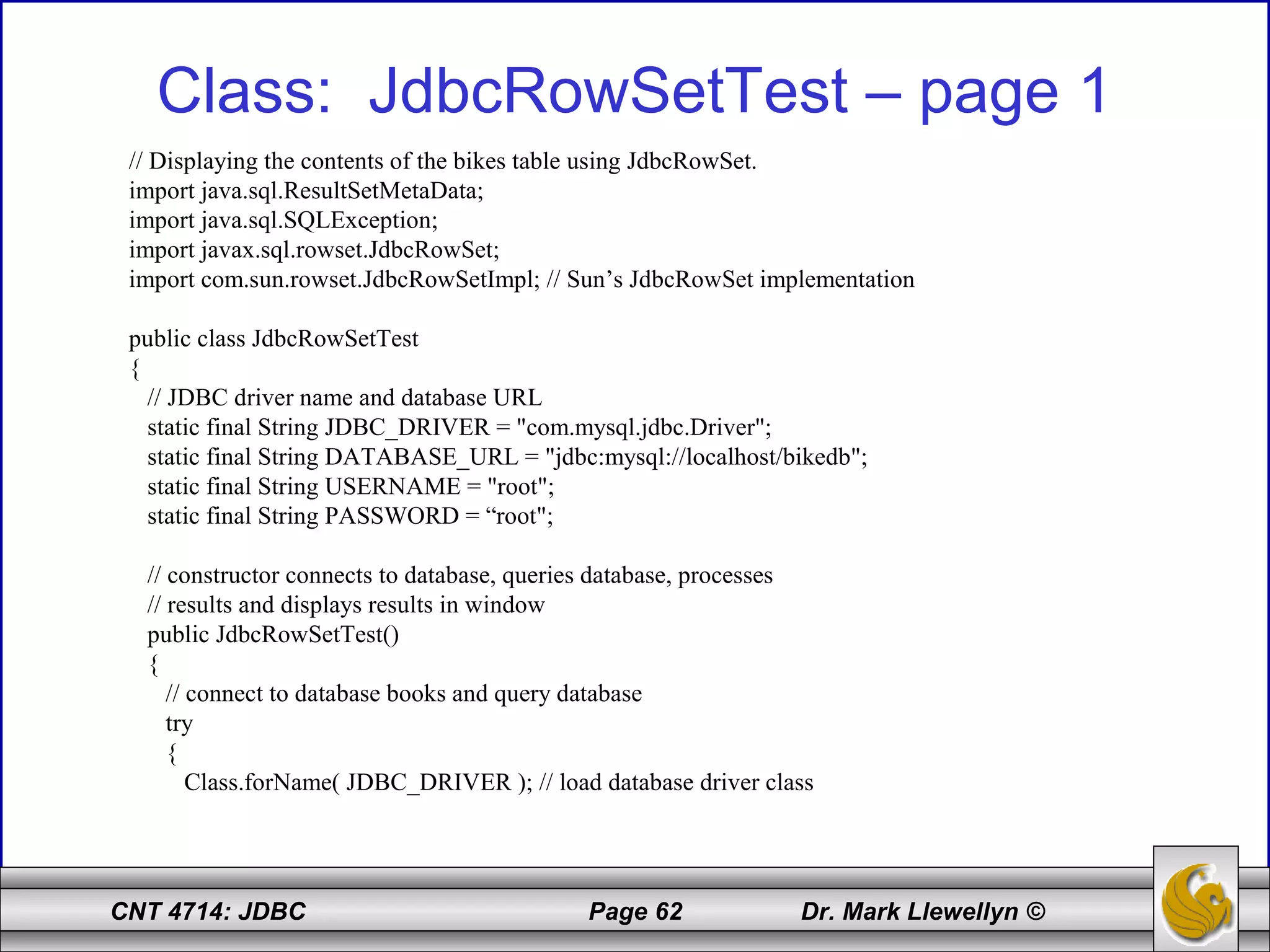 CNT 4714: JDBC Page 62 Dr. Mark Llewellyn ©
Class: JdbcRowSetTest – page 1
// Displaying the contents of the bikes table using JdbcRowSet.
import java.sql.ResultSetMetaData;
import java.sql.SQLException;
import javax.sql.rowset.JdbcRowSet;
import com.sun.rowset.JdbcRowSetImpl; // Sun’s JdbcRowSet implementation
public class JdbcRowSetTest
{
// JDBC driver name and database URL
static final String JDBC_DRIVER = "com.mysql.jdbc.Driver";
static final String DATABASE_URL = "jdbc:mysql://localhost/bikedb";
static final String USERNAME = "root";
static final String PASSWORD = “root";
// constructor connects to database, queries database, processes
// results and displays results in window
public JdbcRowSetTest()
{
// connect to database books and query database
try
{
Class.forName( JDBC_DRIVER ); // load database driver class
 