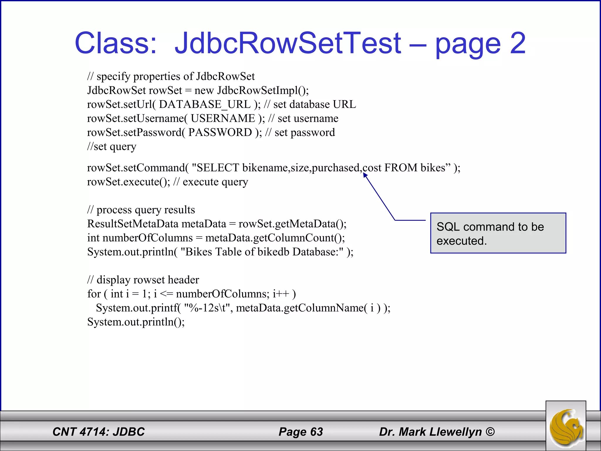 CNT 4714: JDBC Page 63 Dr. Mark Llewellyn ©
Class: JdbcRowSetTest – page 2
// specify properties of JdbcRowSet
JdbcRowSet rowSet = new JdbcRowSetImpl();
rowSet.setUrl( DATABASE_URL ); // set database URL
rowSet.setUsername( USERNAME ); // set username
rowSet.setPassword( PASSWORD ); // set password
//set query
rowSet.setCommand( "SELECT bikename,size,purchased,cost FROM bikes” );
rowSet.execute(); // execute query
// process query results
ResultSetMetaData metaData = rowSet.getMetaData();
int numberOfColumns = metaData.getColumnCount();
System.out.println( "Bikes Table of bikedb Database:" );
// display rowset header
for ( int i = 1; i <= numberOfColumns; i++ )
System.out.printf( "%-12st", metaData.getColumnName( i ) );
System.out.println();
SQL command to be
executed.
 