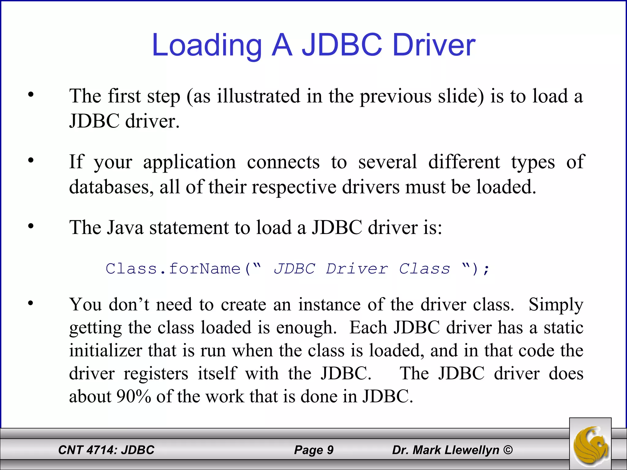 CNT 4714: JDBC Page 9 Dr. Mark Llewellyn ©
Loading A JDBC Driver
• The first step (as illustrated in the previous slide) is to load a
JDBC driver.
• If your application connects to several different types of
databases, all of their respective drivers must be loaded.
• The Java statement to load a JDBC driver is:
Class.forName(“ JDBC Driver Class “);
• You don’t need to create an instance of the driver class. Simply
getting the class loaded is enough. Each JDBC driver has a static
initializer that is run when the class is loaded, and in that code the
driver registers itself with the JDBC. The JDBC driver does
about 90% of the work that is done in JDBC.
 