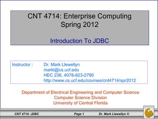 CNT 4714: JDBC Page 1 Dr. Mark Llewellyn ©
CNT 4714: Enterprise Computing
Spring 2012
Introduction To JDBC
CNT 4714: Enterprise Computing
Spring 2012
Introduction To JDBC
Department of Electrical Engineering and Computer Science
Computer Science Division
University of Central Florida
Instructor : Dr. Mark Llewellyn
markl@cs.ucf.edu
HEC 236, 4078-823-2790
http://www.cs.ucf.edu/courses/cnt4714/spr2012
 