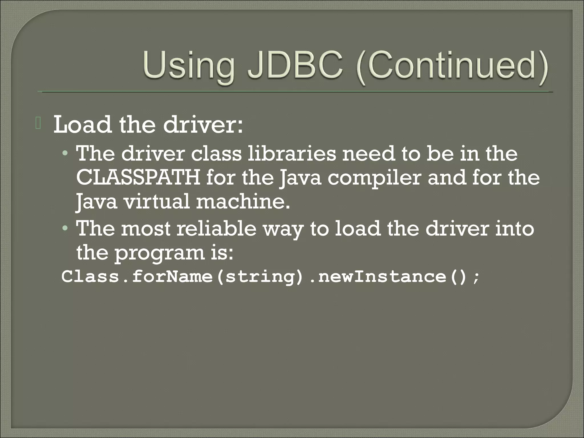 

Load the driver:
• The driver class libraries need to be in the

CLASSPATH for the Java compiler and for the
Java virtual machine.
• The most reliable way to load the driver into
the program is:
Class.forName(string).newInstance();

 