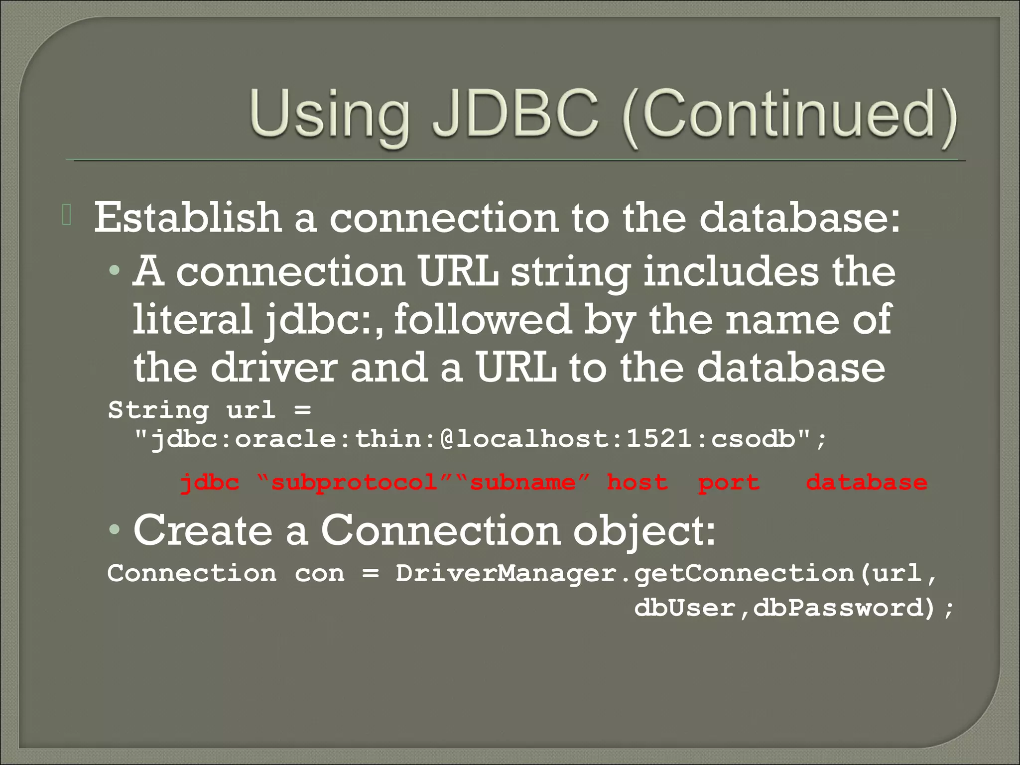 

Establish a connection to the database:
• A connection URL string includes the
literal jdbc:, followed by the name of
the driver and a URL to the database
String url =
"jdbc:oracle:thin:@localhost:1521:csodb";
jdbc “subprotocol”“subname” host

port

database

• Create a Connection object:
Connection con = DriverManager.getConnection(url,
dbUser,dbPassword);

 