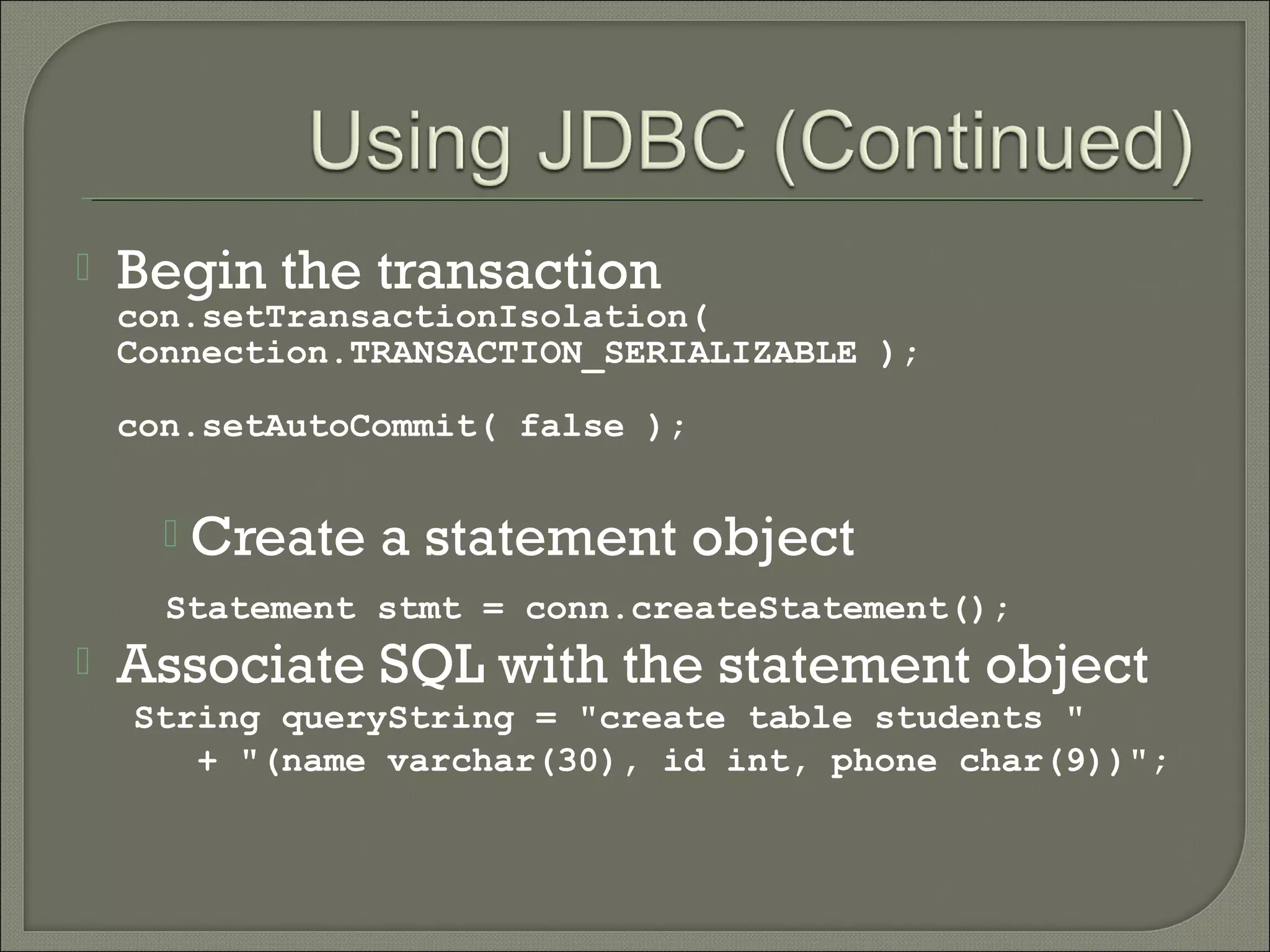 

Begin the transaction

con.setTransactionIsolation(
Connection.TRANSACTION_SERIALIZABLE );
con.setAutoCommit( false );



Create a statement object

Statement stmt = conn.createStatement();



Associate SQL with the statement object
String queryString = "create table students "
+ "(name varchar(30), id int, phone char(9))";

 