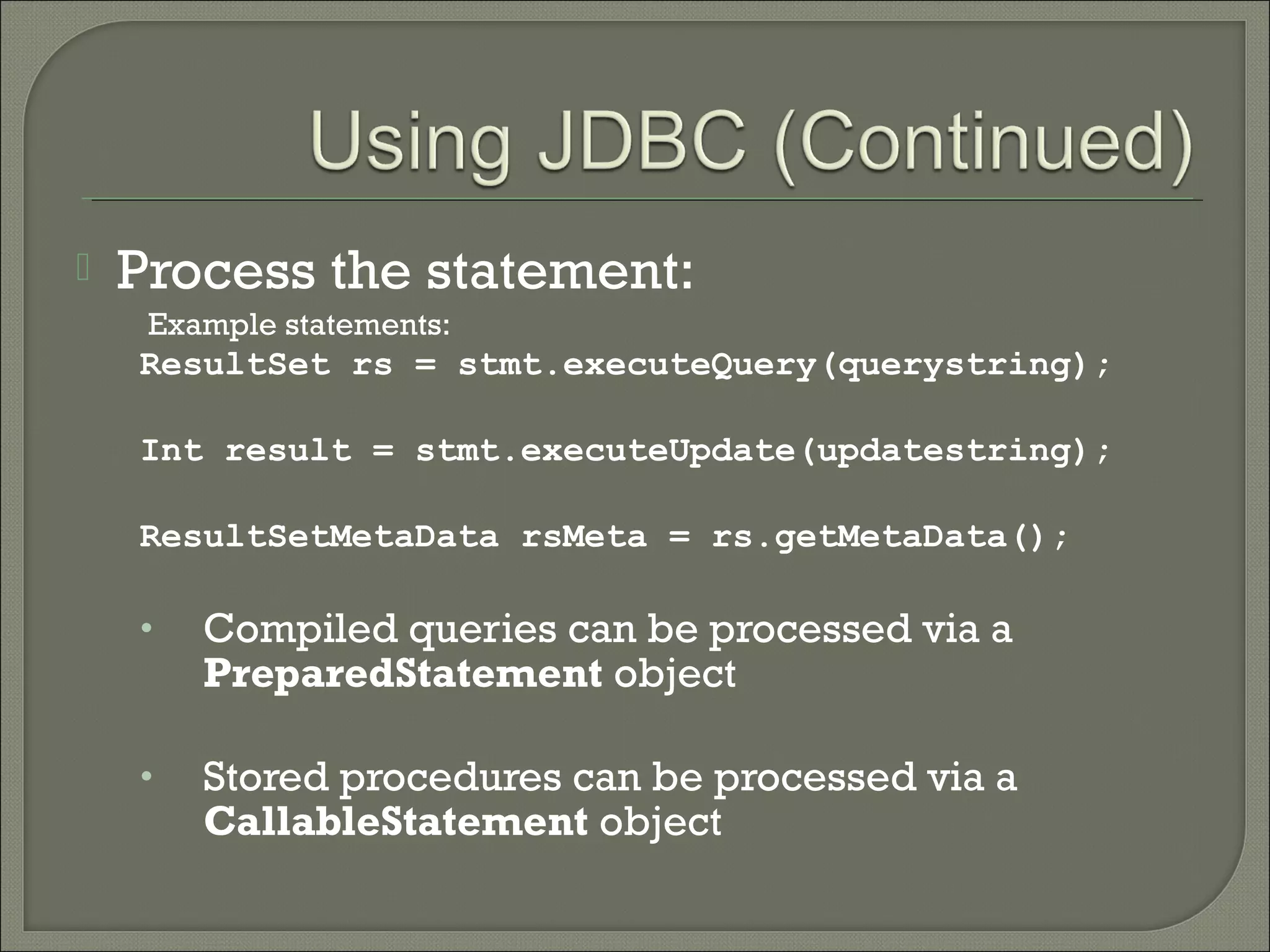 

Process the statement:
Example statements:

ResultSet rs = stmt.executeQuery(querystring);
Int result = stmt.executeUpdate(updatestring);
ResultSetMetaData rsMeta = rs.getMetaData();

•

Compiled queries can be processed via a
PreparedStatement object

•

Stored procedures can be processed via a
CallableStatement object

 
