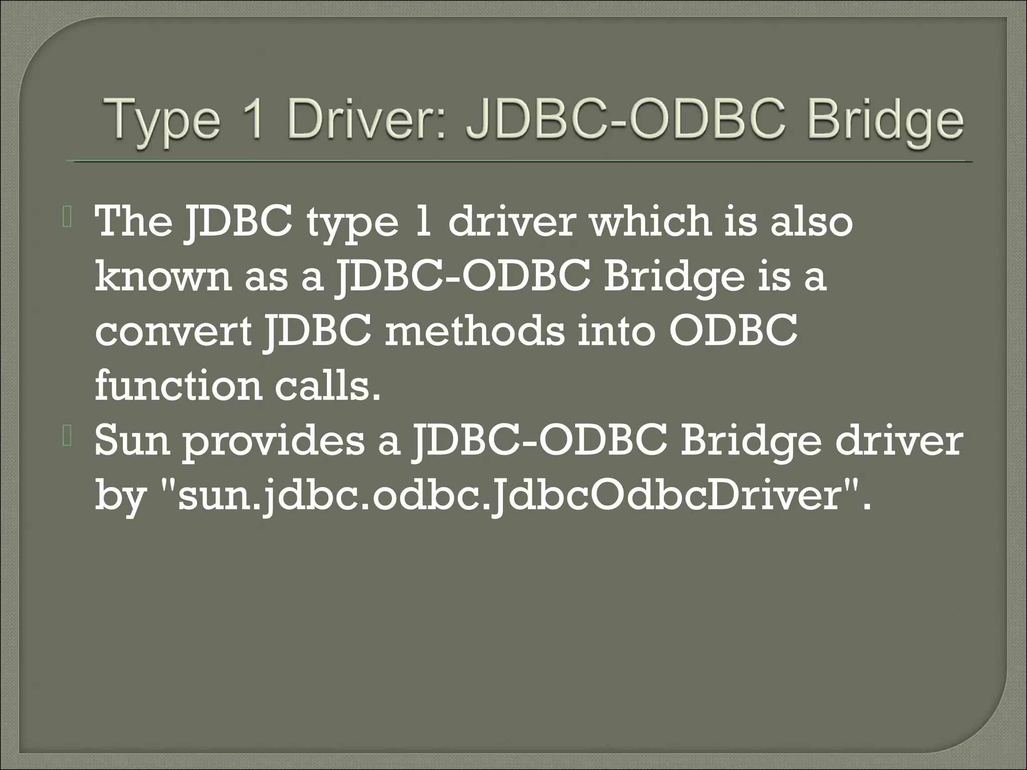 



The JDBC type 1 driver which is also
known as a JDBC-ODBC Bridge is a
convert JDBC methods into ODBC
function calls.
Sun provides a JDBC-ODBC Bridge driver
by "sun.jdbc.odbc.JdbcOdbcDriver".

 