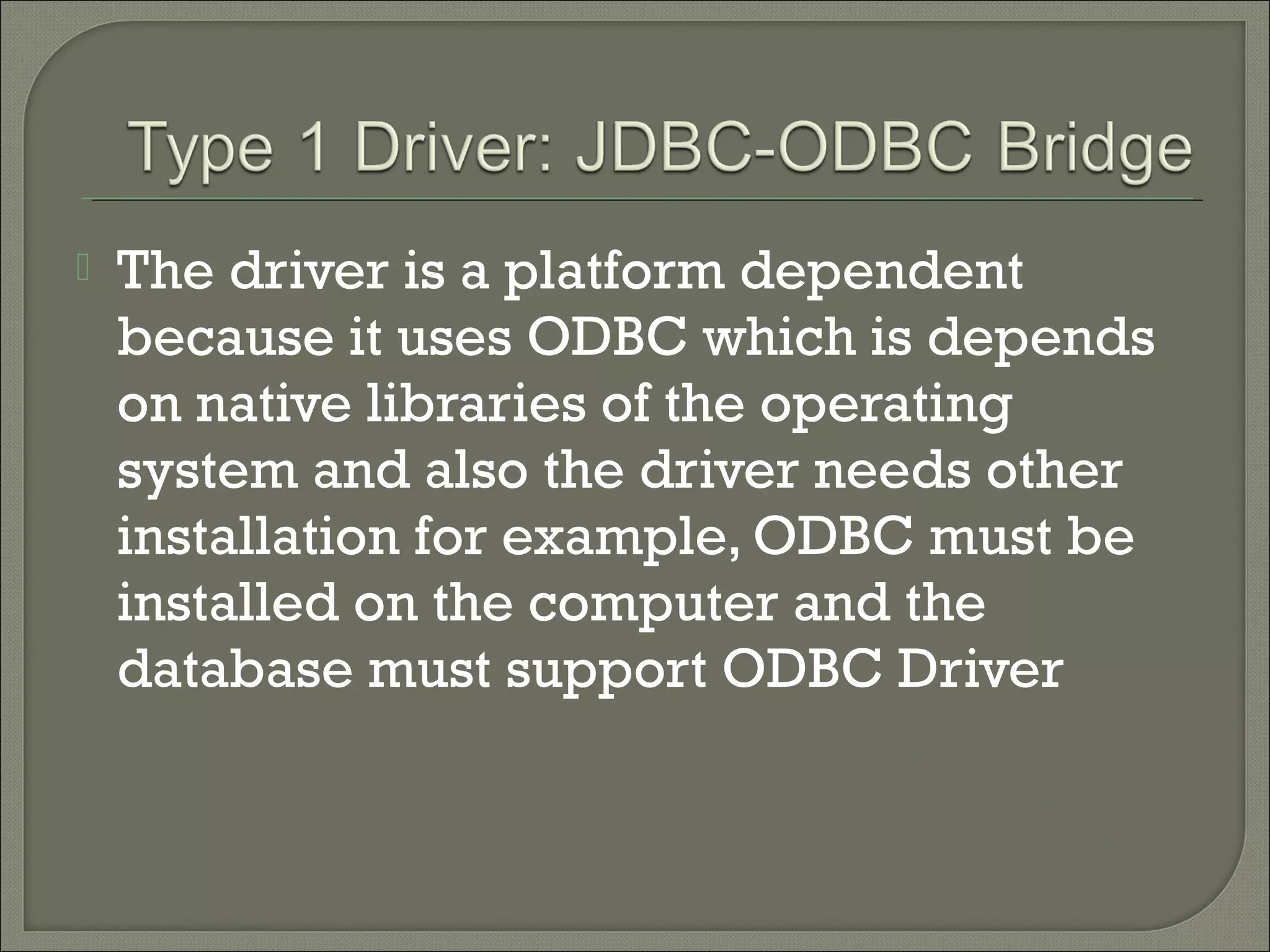 

The driver is a platform dependent
because it uses ODBC which is depends
on native libraries of the operating
system and also the driver needs other
installation for example, ODBC must be
installed on the computer and the
database must support ODBC Driver

 