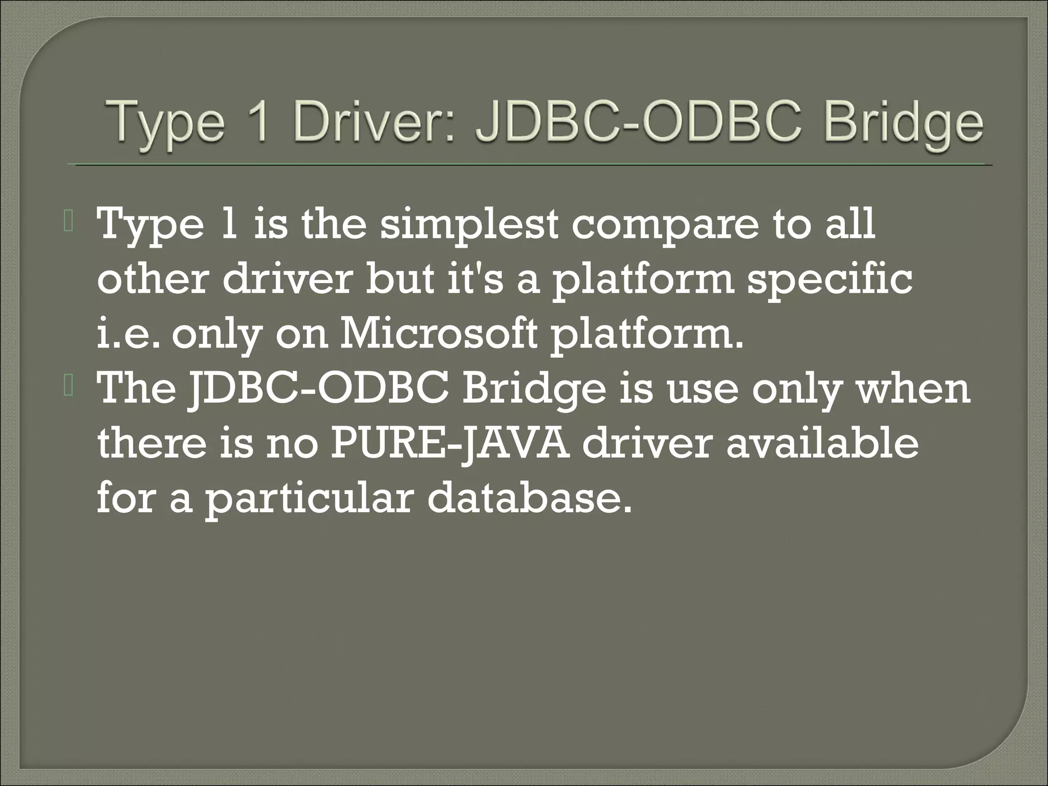 



Type 1 is the simplest compare to all
other driver but it's a platform specific
i.e. only on Microsoft platform.
The JDBC-ODBC Bridge is use only when
there is no PURE-JAVA driver available
for a particular database.

 