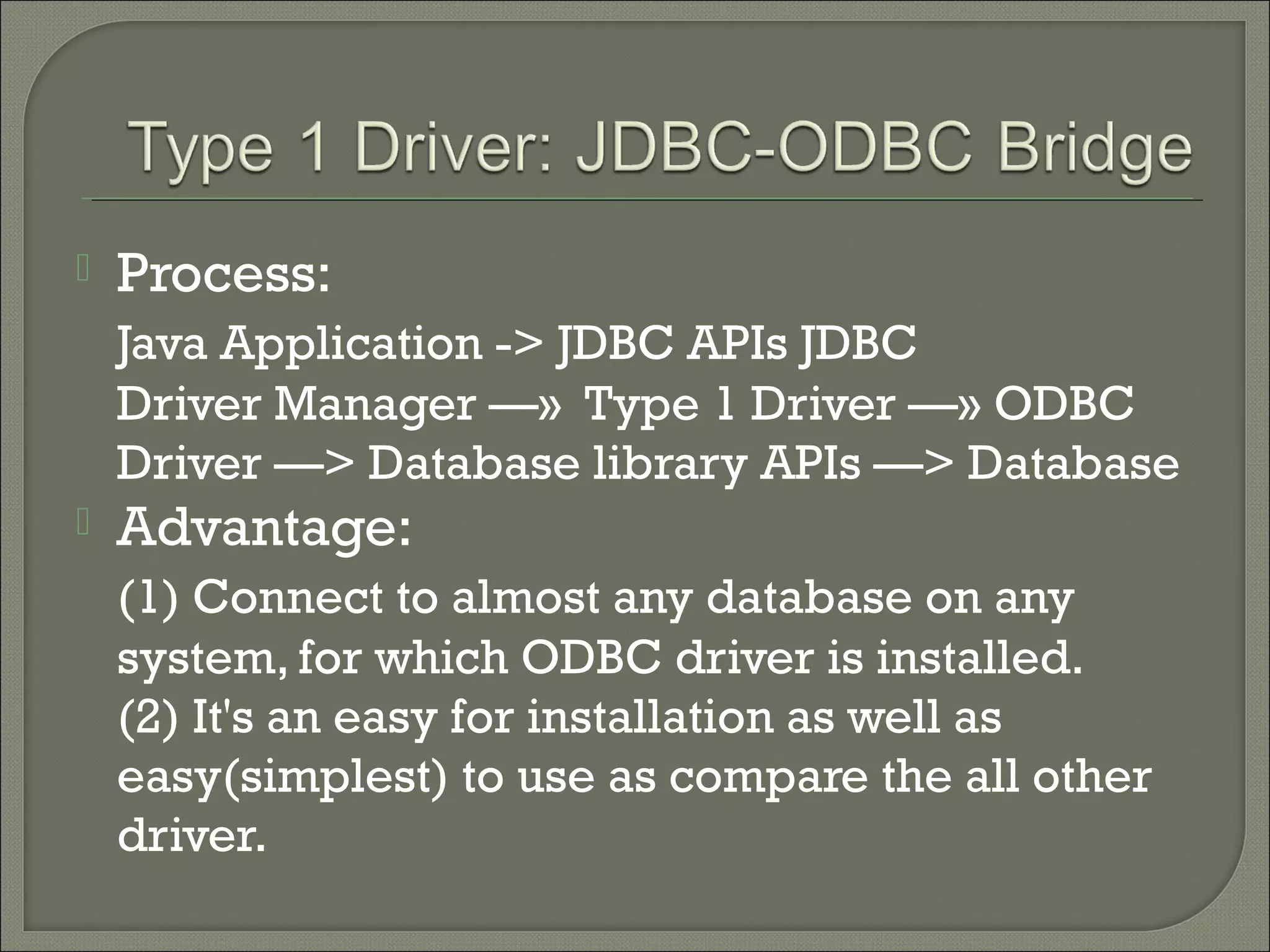 

Process:
Java Application -> JDBC APIs JDBC
Driver Manager —» Type 1 Driver —» ODBC
Driver —> Database library APIs —> Database



Advantage:
(1) Connect to almost any database on any
system, for which ODBC driver is installed.
(2) It's an easy for installation as well as
easy(simplest) to use as compare the all other
driver.

 