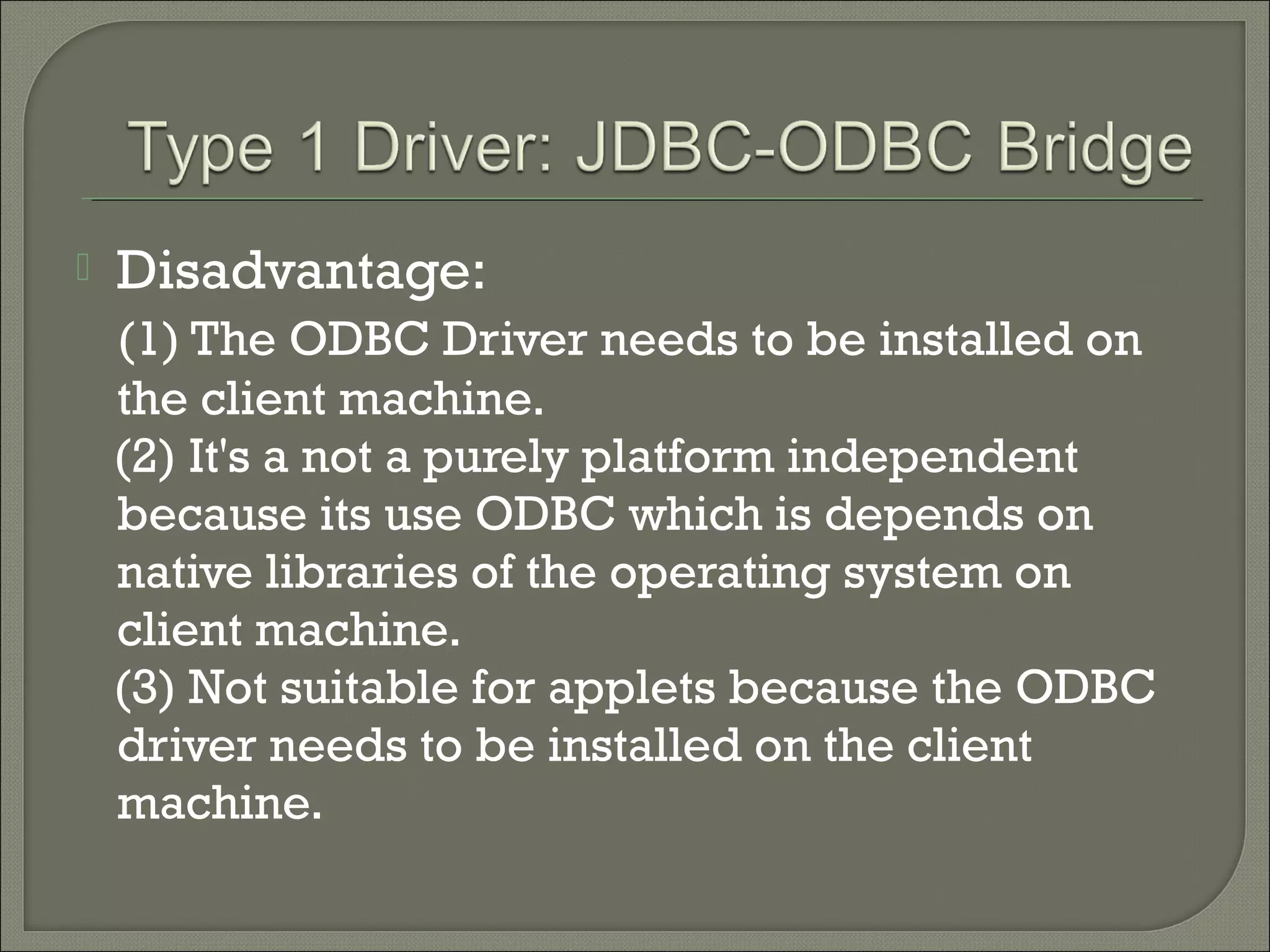 

Disadvantage:
(1) The ODBC Driver needs to be installed on
the client machine.
(2) It's a not a purely platform independent
because its use ODBC which is depends on
native libraries of the operating system on
client machine.
(3) Not suitable for applets because the ODBC
driver needs to be installed on the client
machine.

 