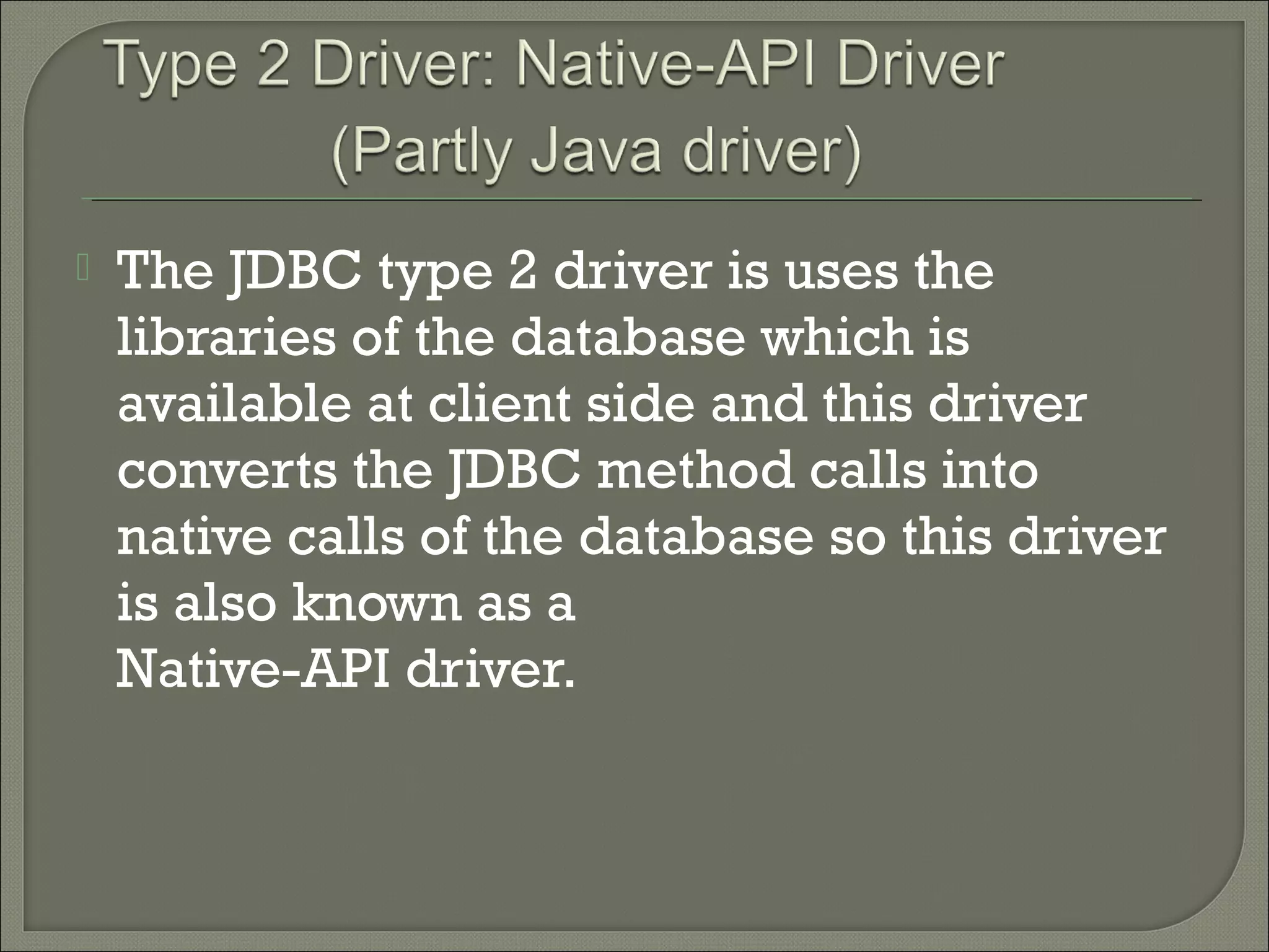 

The JDBC type 2 driver is uses the
libraries of the database which is
available at client side and this driver
converts the JDBC method calls into
native calls of the database so this driver
is also known as a
Native-API driver.

 