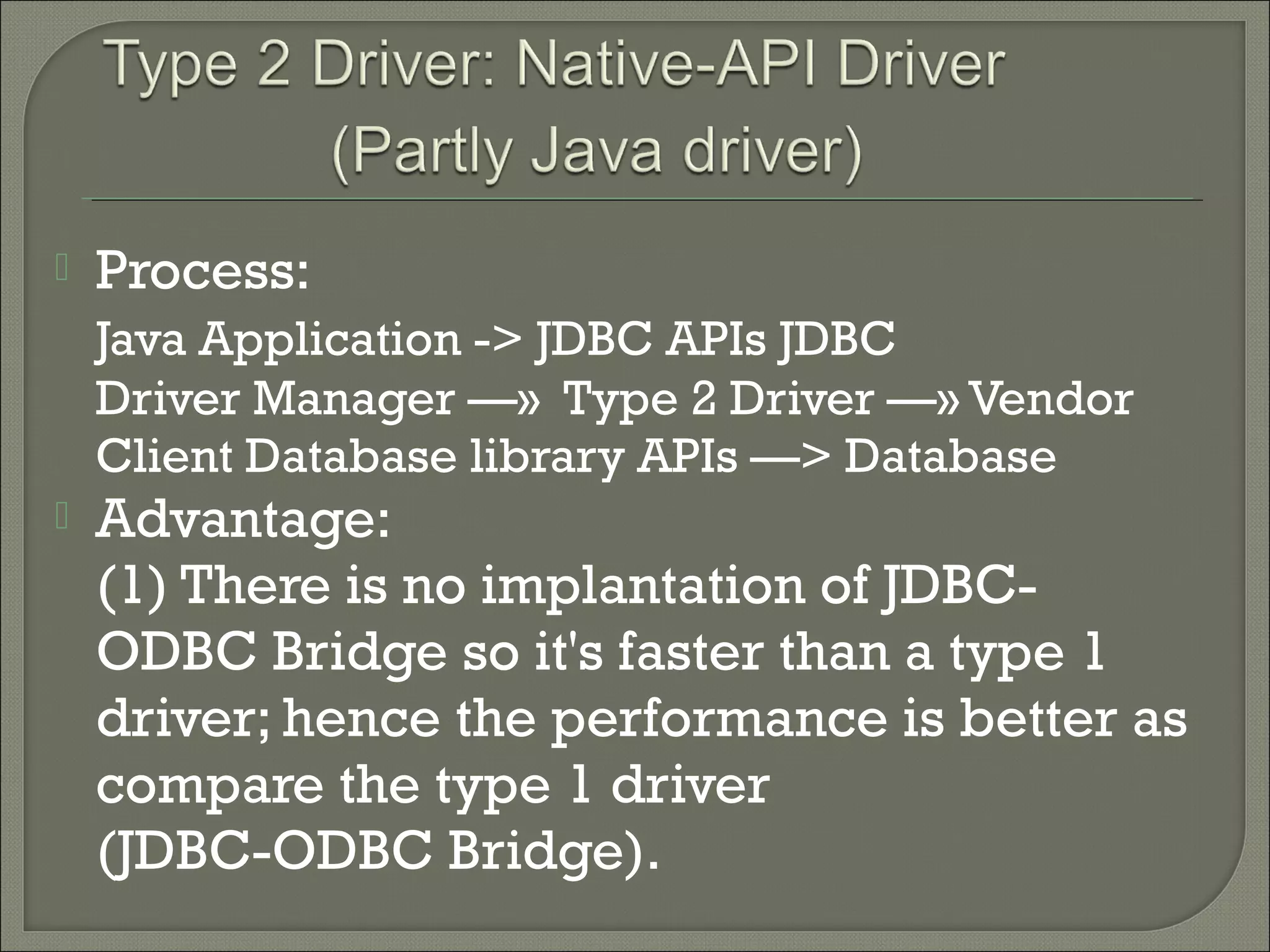 

Process:
Java Application -> JDBC APIs JDBC
Driver Manager —» Type 2 Driver —» Vendor
Client Database library APIs —> Database



Advantage:
(1) There is no implantation of JDBCODBC Bridge so it's faster than a type 1
driver; hence the performance is better as
compare the type 1 driver
(JDBC-ODBC Bridge).

 