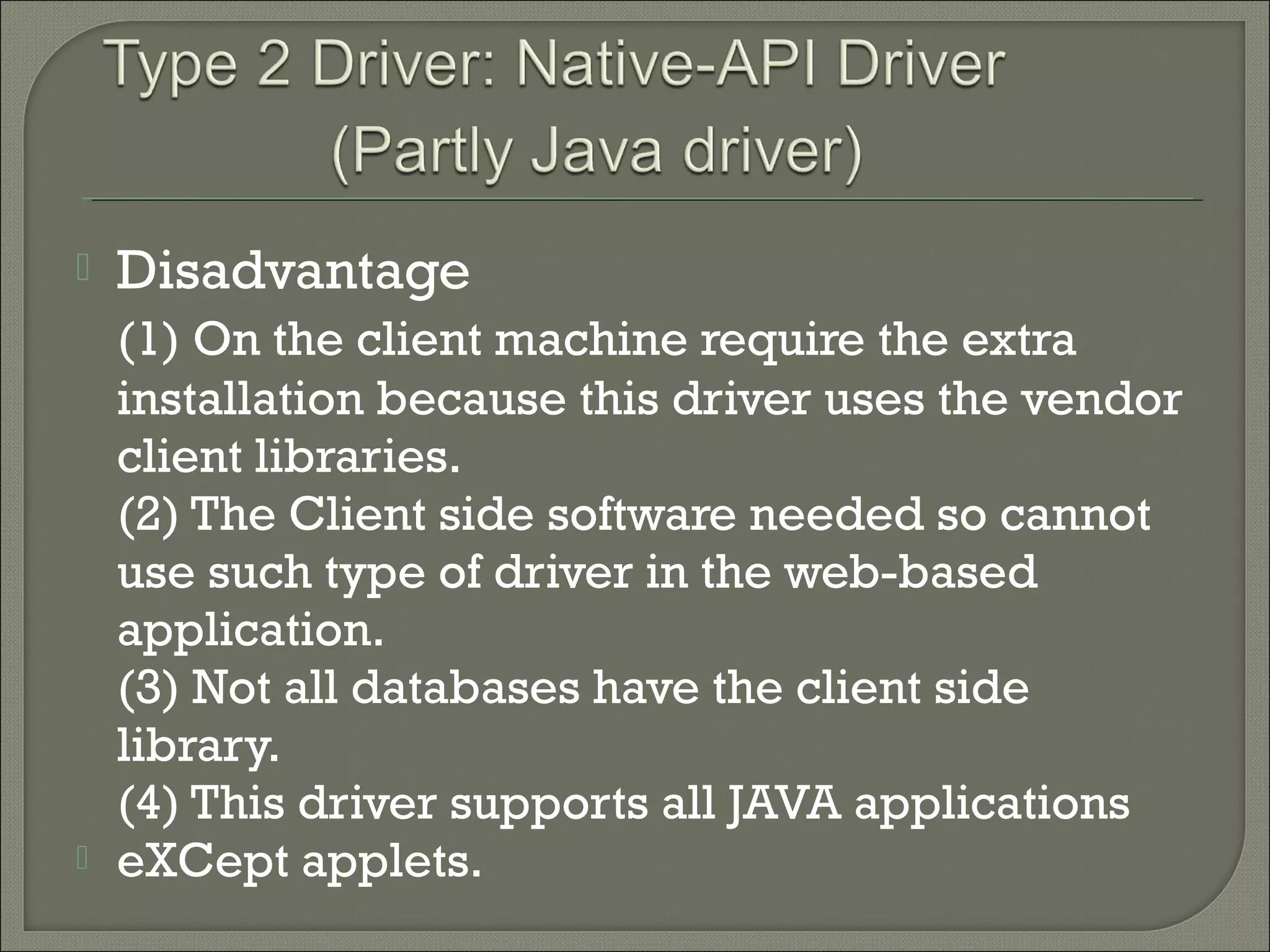 

Disadvantage



(1) On the client machine require the extra
installation because this driver uses the vendor
client libraries.
(2) The Client side software needed so cannot
use such type of driver in the web-based
application.
(3) Not all databases have the client side
library.
(4) This driver supports all JAVA applications
eXCept applets.

 