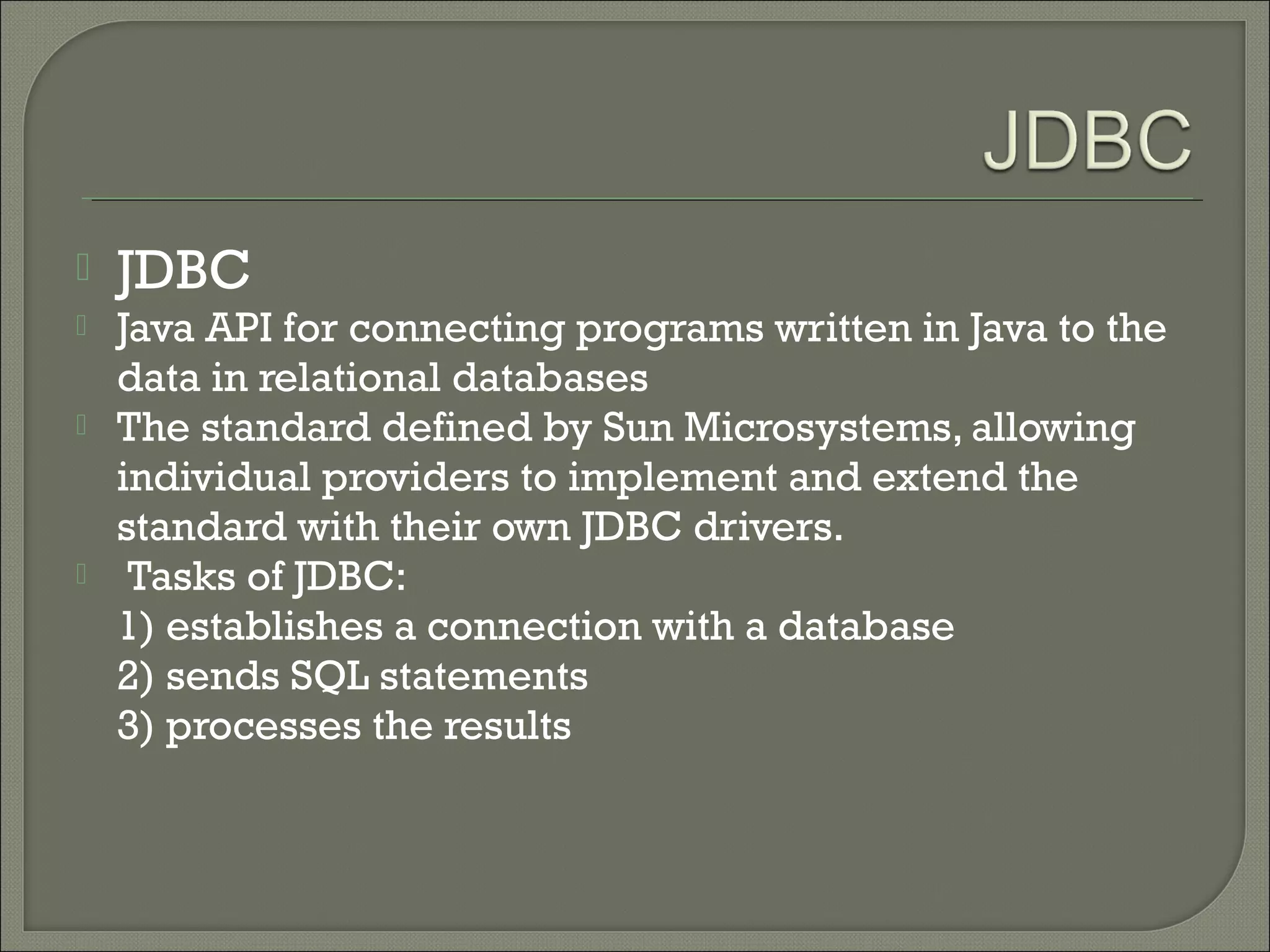 

JDBC



Java API for connecting programs written in Java to the
data in relational databases
The standard defined by Sun Microsystems, allowing
individual providers to implement and extend the
standard with their own JDBC drivers.
Tasks of JDBC:
1) establishes a connection with a database
2) sends SQL statements
3) processes the results





 
