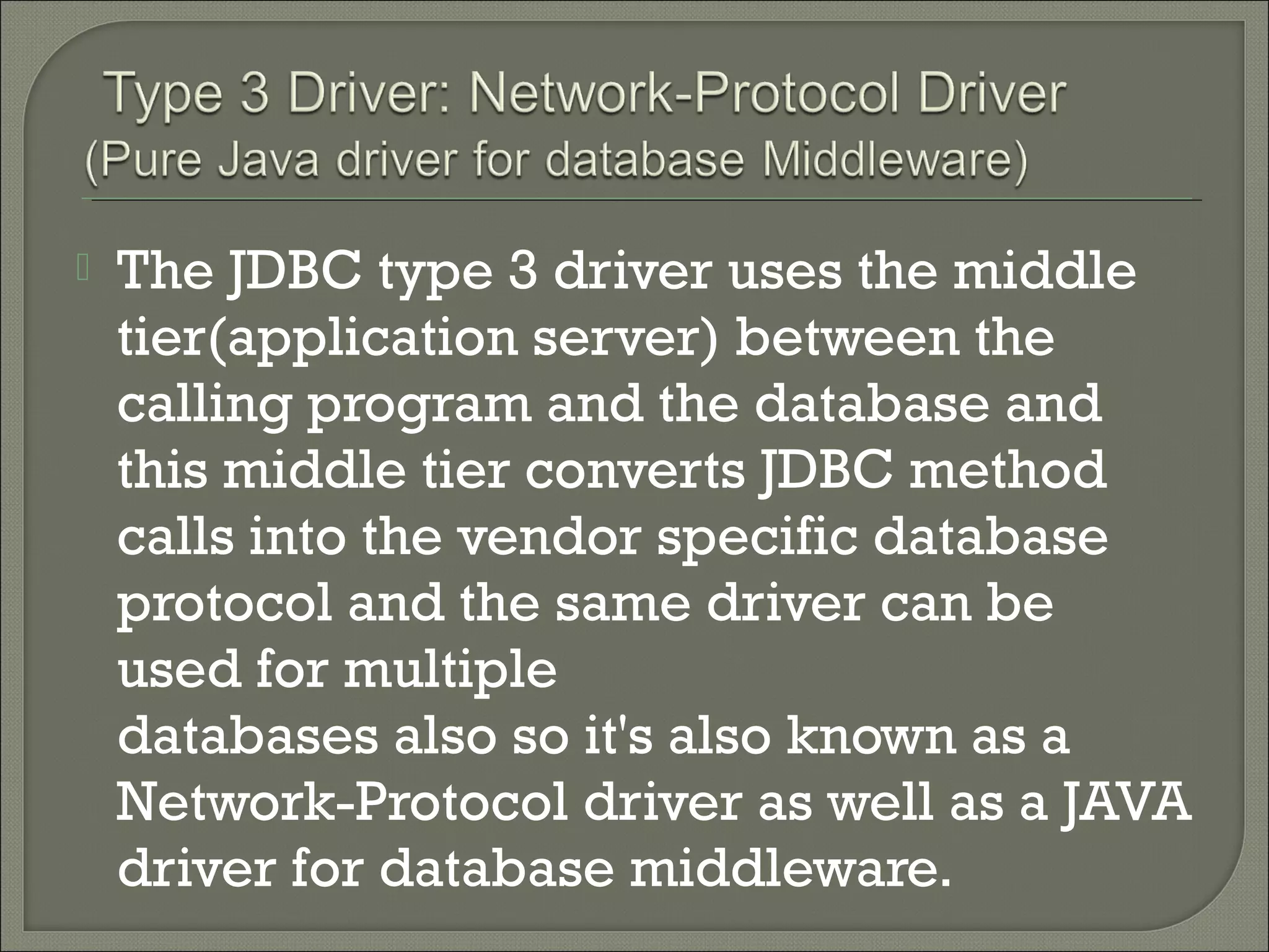 

The JDBC type 3 driver uses the middle
tier(application server) between the
calling program and the database and
this middle tier converts JDBC method
calls into the vendor specific database
protocol and the same driver can be
used for multiple
databases also so it's also known as a
Network-Protocol driver as well as a JAVA
driver for database middleware.

 