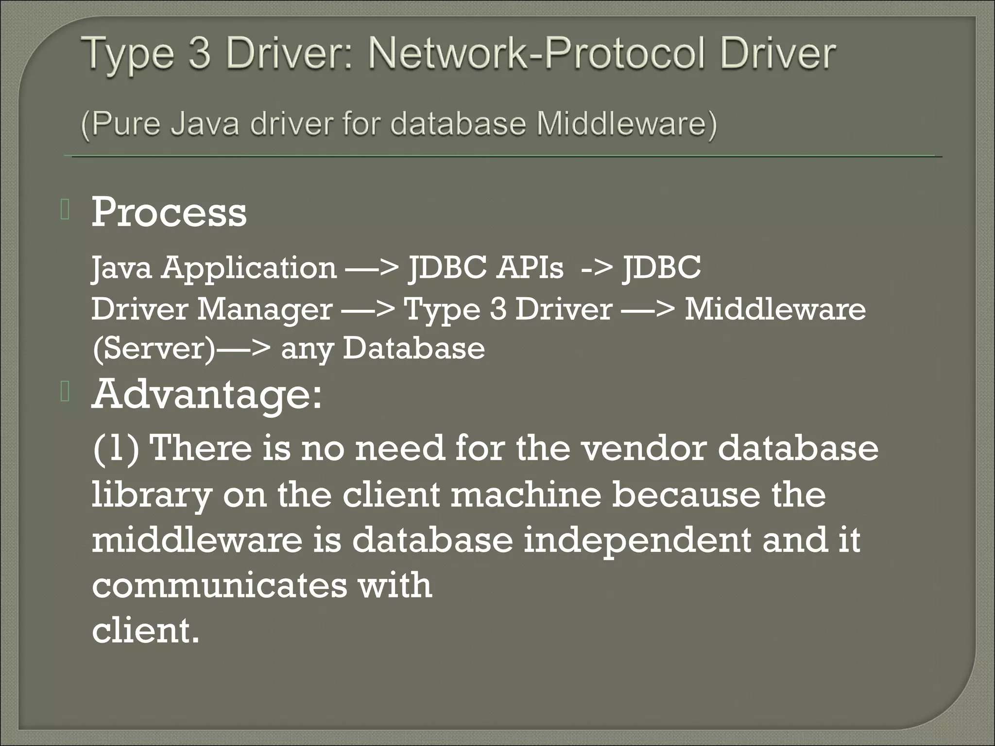 

Process
Java Application —> JDBC APIs -> JDBC
Driver Manager —> Type 3 Driver —> Middleware
(Server)—> any Database



Advantage:
(1) There is no need for the vendor database
library on the client machine because the
middleware is database independent and it
communicates with
client.

 