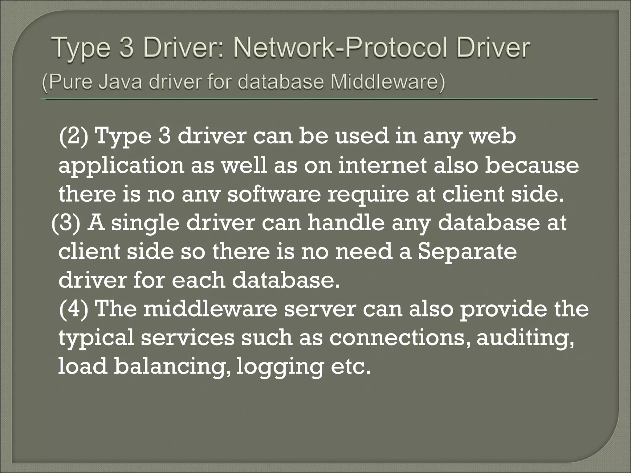 (2) Type 3 driver can be used in any web
application as well as on internet also because
there is no anv software require at client side.
(3) A single driver can handle any database at
client side so there is no need a Separate
driver for each database.
(4) The middleware server can also provide the
typical services such as connections, auditing,
load balancing, logging etc.

 