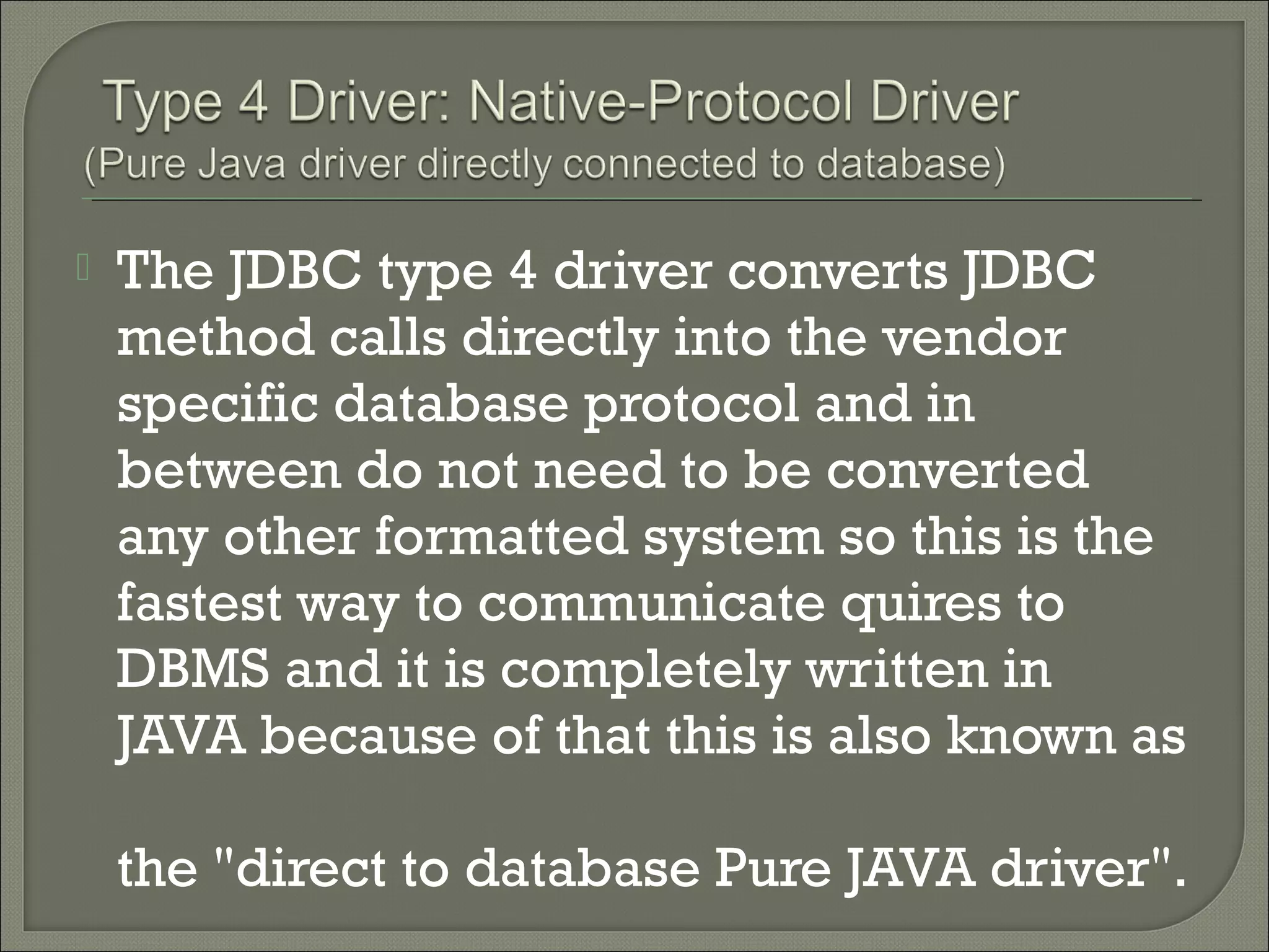 

The JDBC type 4 driver converts JDBC
method calls directly into the vendor
specific database protocol and in
between do not need to be converted
any other formatted system so this is the
fastest way to communicate quires to
DBMS and it is completely written in
JAVA because of that this is also known as
the "direct to database Pure JAVA driver".

 