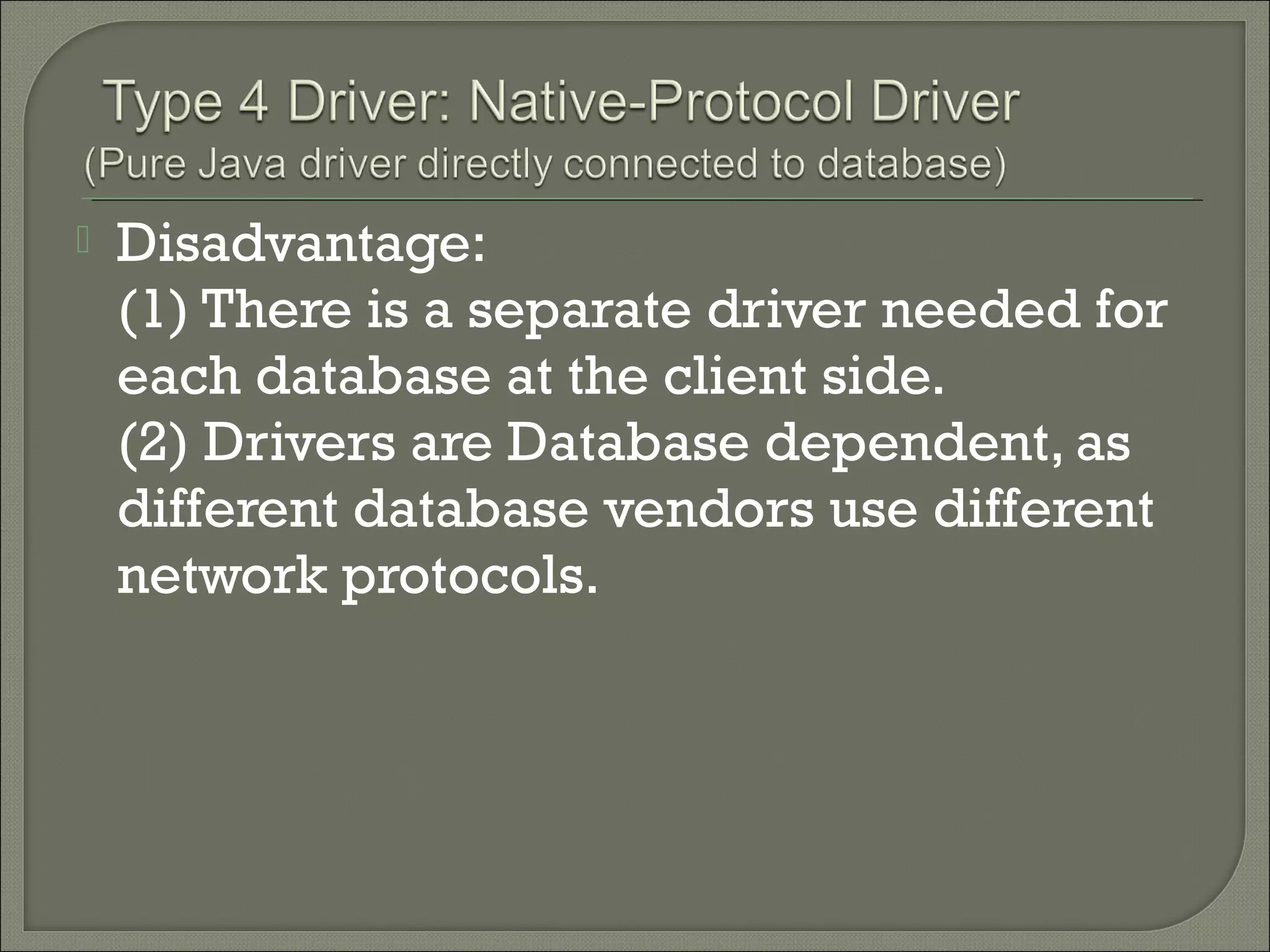 

Disadvantage:
(1) There is a separate driver needed for
each database at the client side.
(2) Drivers are Database dependent, as
different database vendors use different
network protocols.

 