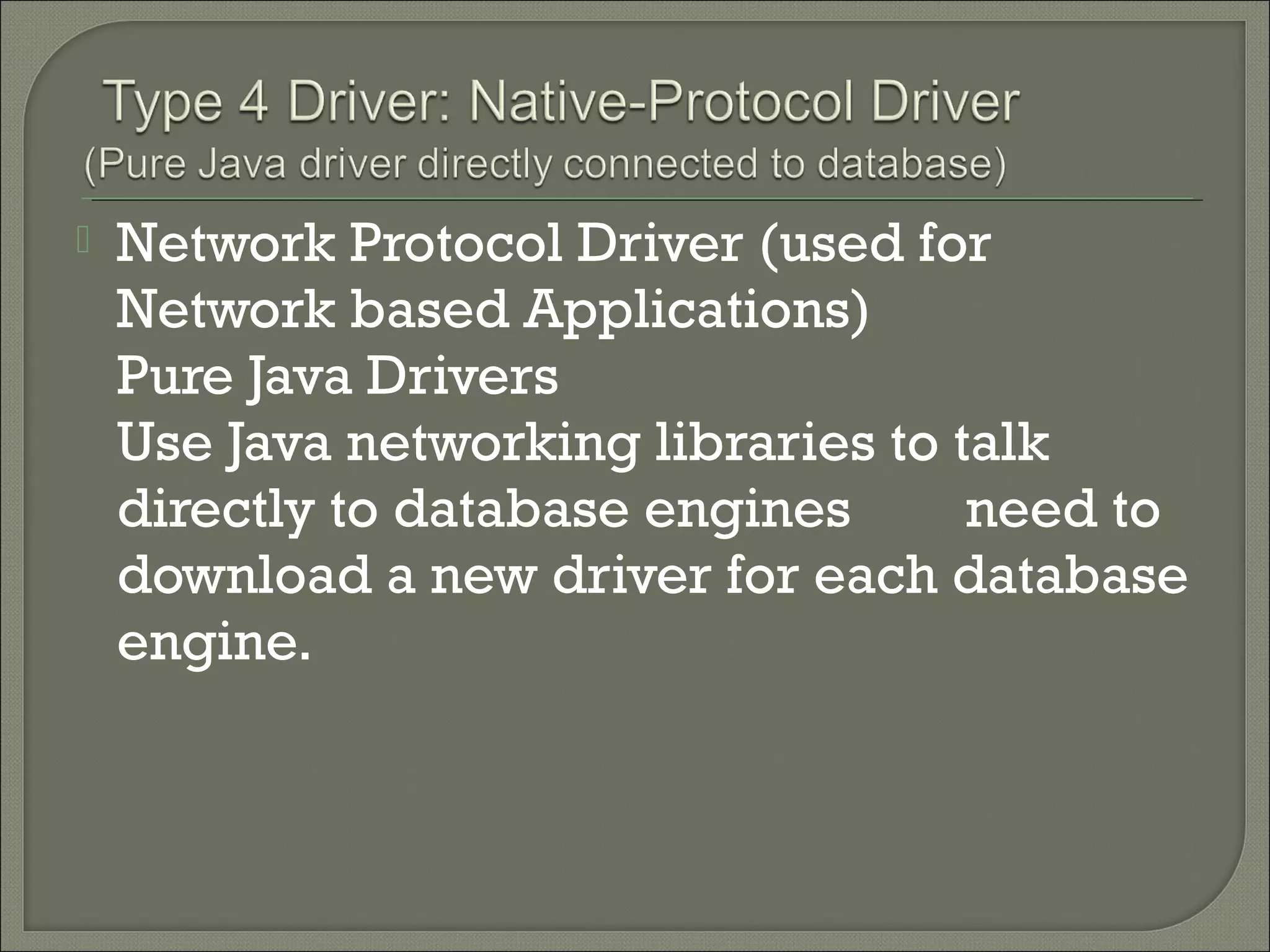 

Network Protocol Driver (used for
Network based Applications)
Pure Java Drivers
Use Java networking libraries to talk
directly to database engines
need to
download a new driver for each database
engine.

 