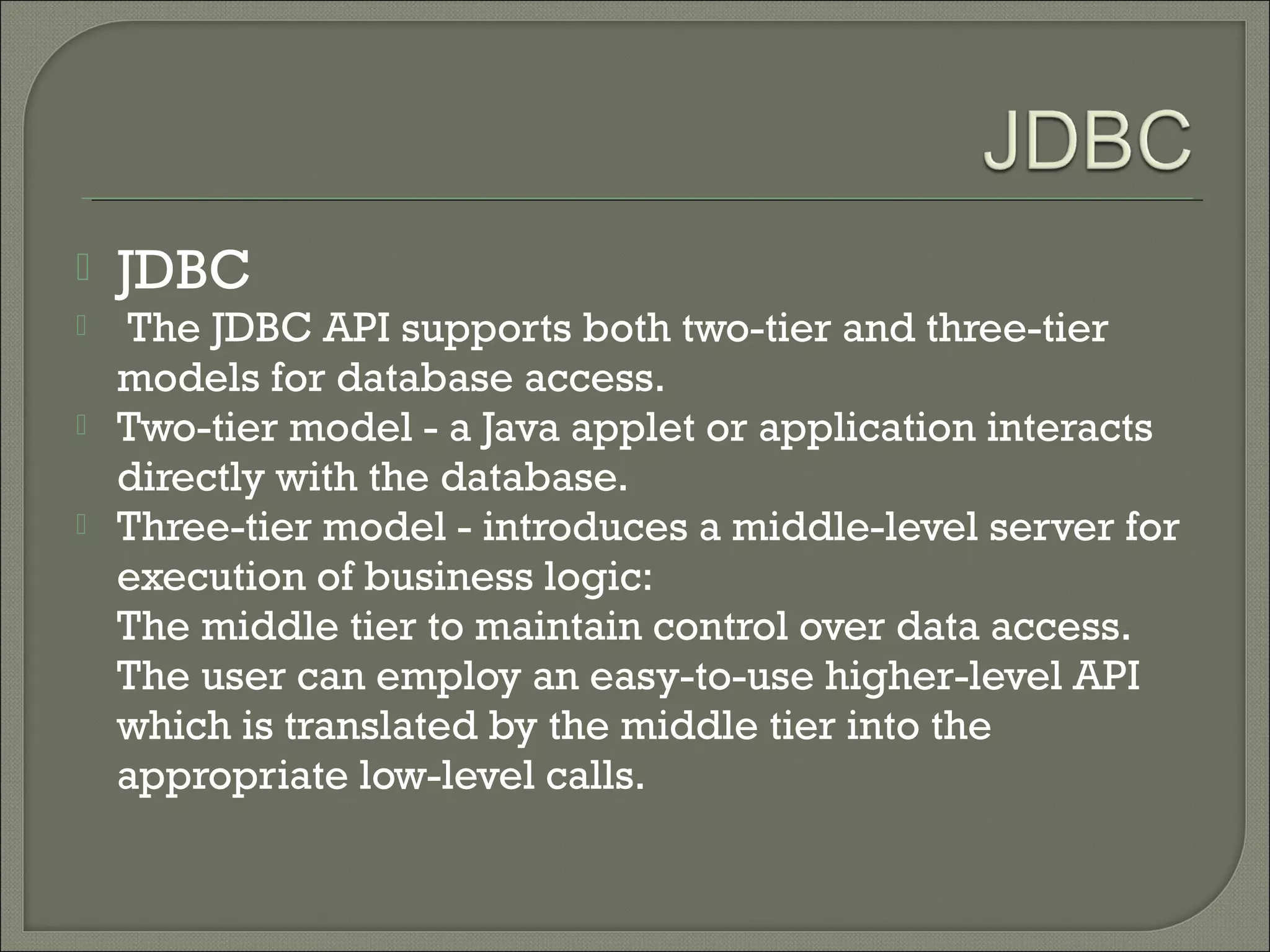 

JDBC



The JDBC API supports both two-tier and three-tier
models for database access.
Two-tier model - a Java applet or application interacts
directly with the database.
Three-tier model - introduces a middle-level server for
execution of business logic:
The middle tier to maintain control over data access.
The user can employ an easy-to-use higher-level API
which is translated by the middle tier into the
appropriate low-level calls.




 