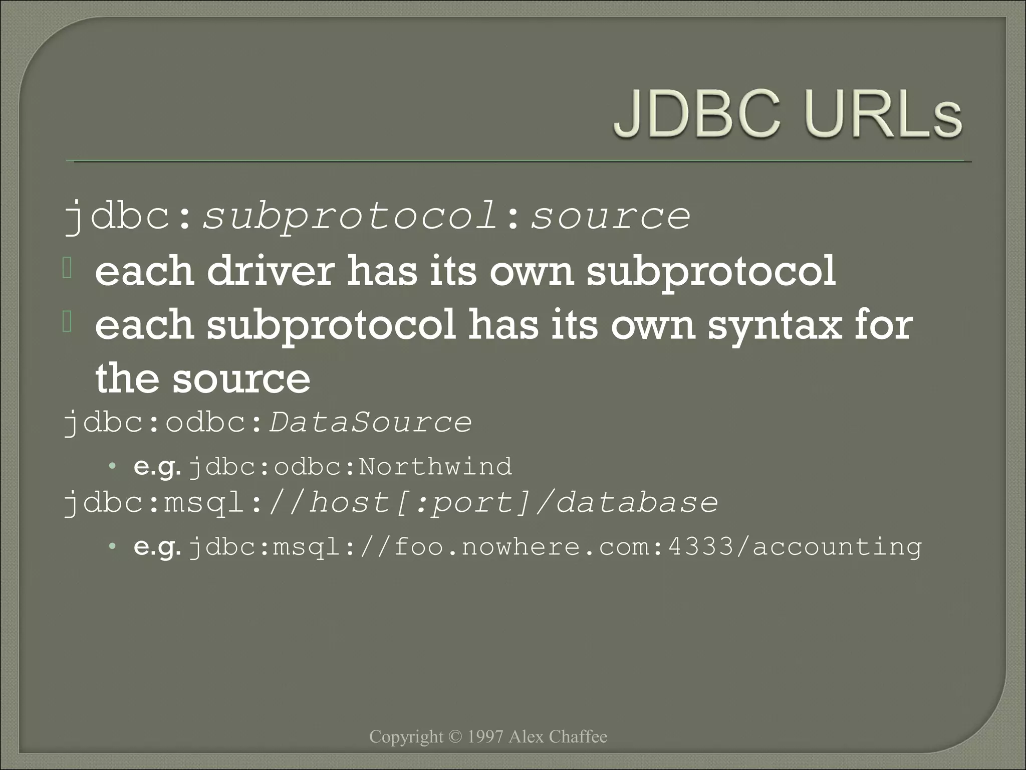 jdbc:subprotocol:source
 each driver has its own subprotocol
 each subprotocol has its own syntax for
the source
jdbc:odbc:DataSource
• e.g. jdbc:odbc:Northwind

jdbc:msql://host[:port]/database
• e.g. jdbc:msql://foo.nowhere.com:4333/accounting

Copyright © 1997 Alex Chaffee

 