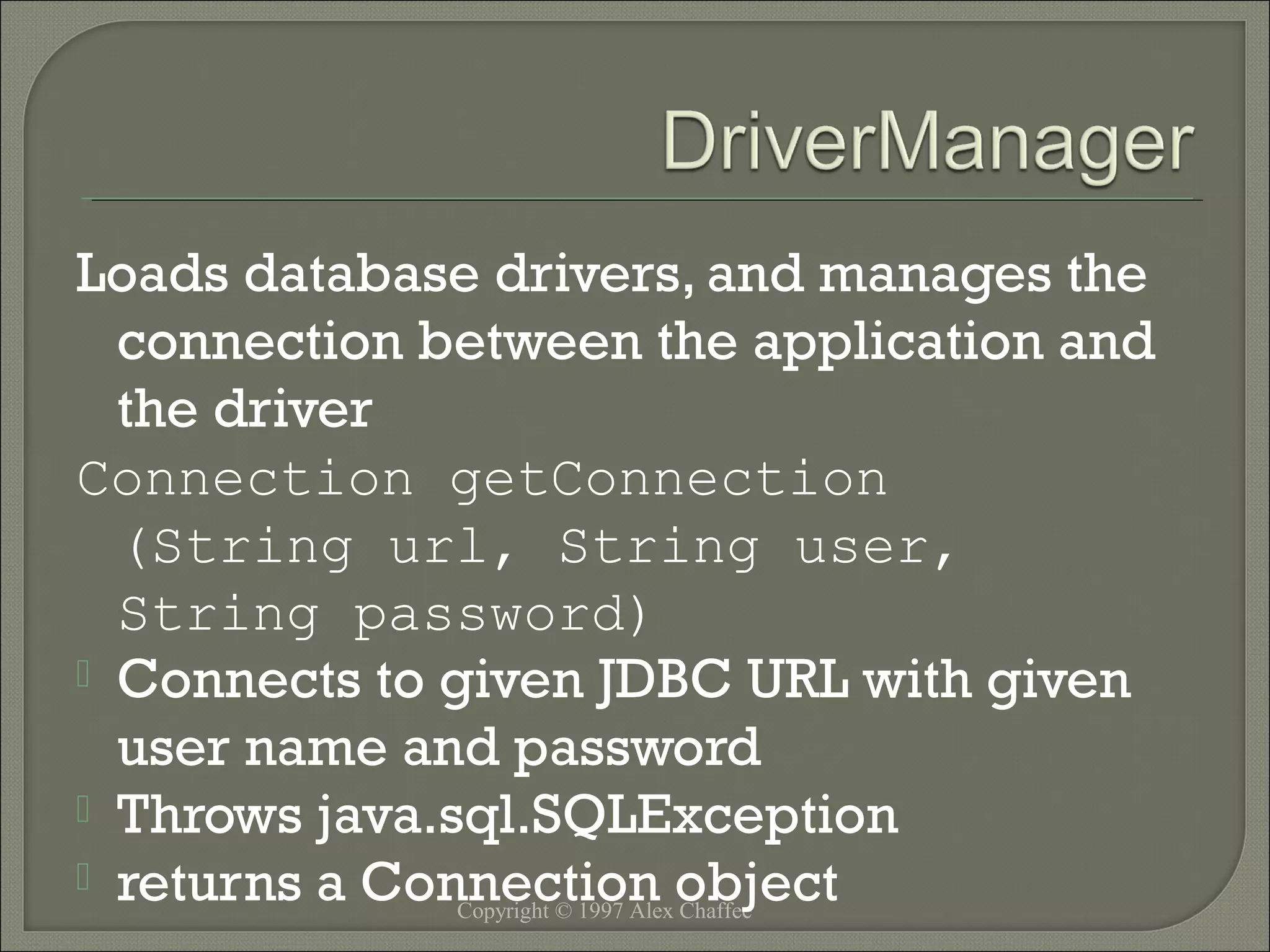 Loads database drivers, and manages the
connection between the application and
the driver
Connection getConnection
(String url, String user,
String password)
 Connects to given JDBC URL with given
user name and password
 Throws java.sql.SQLException
 returns a Connection object
Copyright © 1997 Alex Chaffee

 