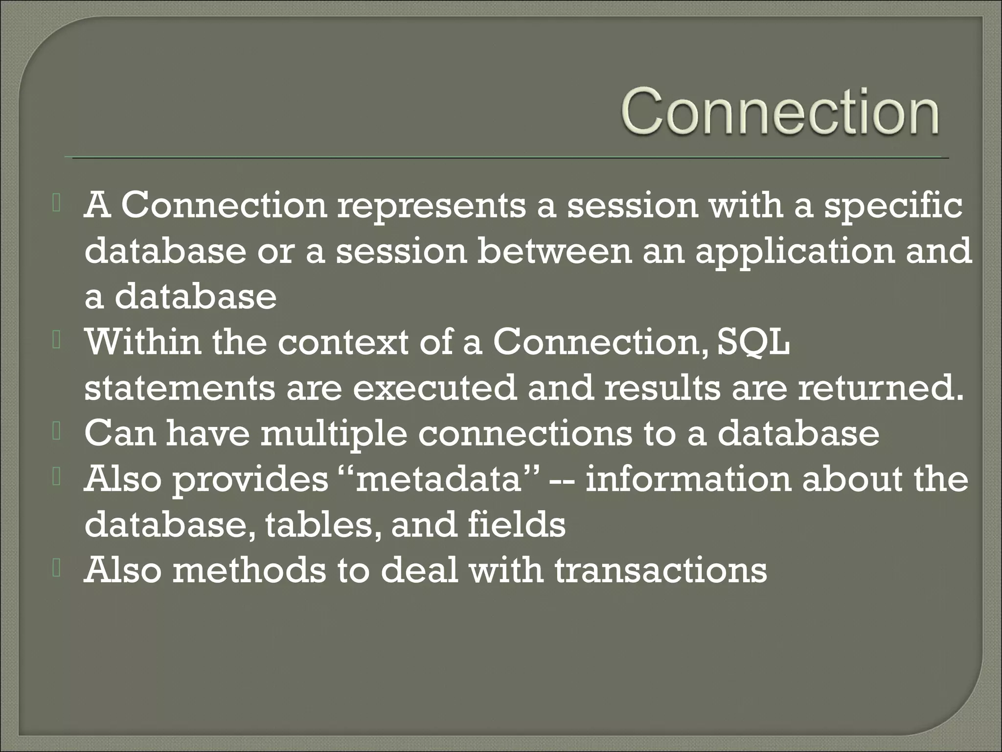 






A Connection represents a session with a specific
database or a session between an application and
a database
Within the context of a Connection, SQL
statements are executed and results are returned.
Can have multiple connections to a database
Also provides “metadata” -- information about the
database, tables, and fields
Also methods to deal with transactions

 