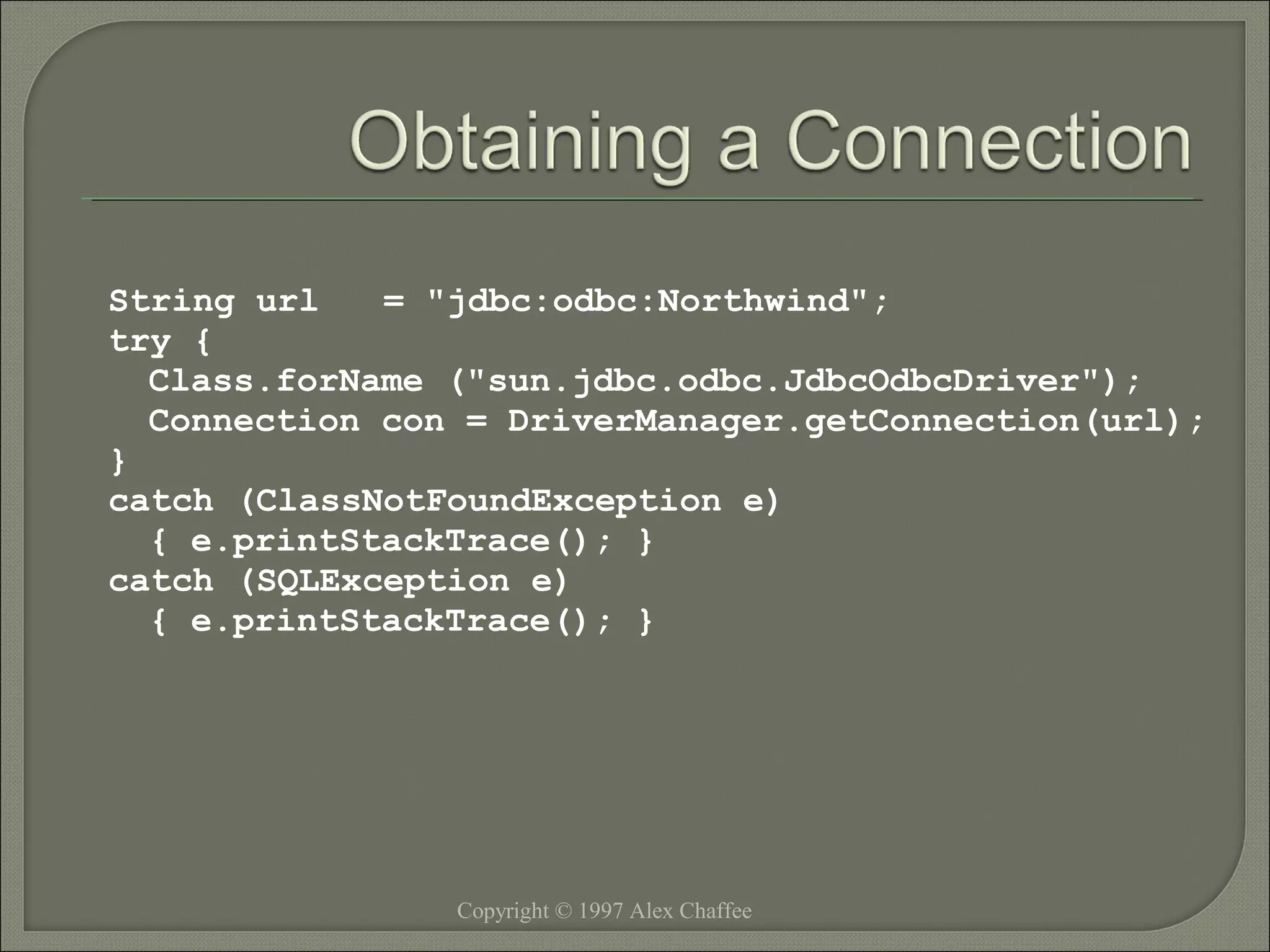 String url
= "jdbc:odbc:Northwind";
try {
Class.forName ("sun.jdbc.odbc.JdbcOdbcDriver");
Connection con = DriverManager.getConnection(url);
}
catch (ClassNotFoundException e)
{ e.printStackTrace(); }
catch (SQLException e)
{ e.printStackTrace(); }

Copyright © 1997 Alex Chaffee

 