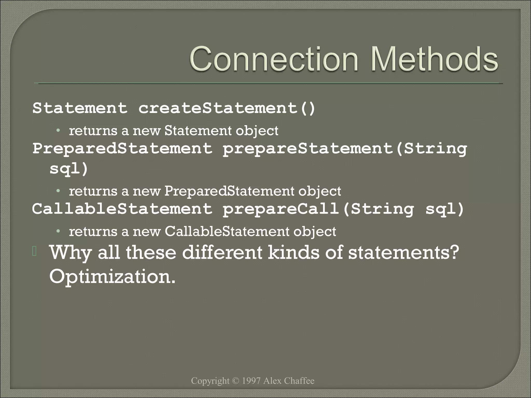 Statement createStatement()
• returns a new Statement object

PreparedStatement prepareStatement(String
sql)
• returns a new PreparedStatement object

CallableStatement prepareCall(String sql)
• returns a new CallableStatement object



Why all these different kinds of statements?
Optimization.

Copyright © 1997 Alex Chaffee

 