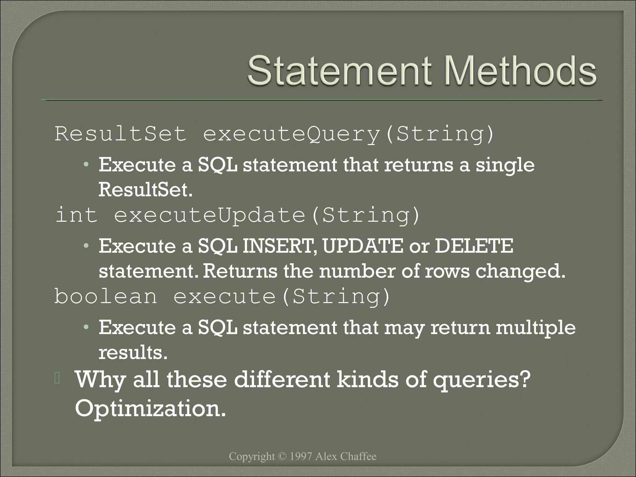 ResultSet executeQuery(String)
• Execute a SQL statement that returns a single

ResultSet.

int executeUpdate(String)
• Execute a SQL INSERT, UPDATE or DELETE

statement. Returns the number of rows changed.

boolean execute(String)
• Execute a SQL statement that may return multiple

results.



Why all these different kinds of queries?
Optimization.
Copyright © 1997 Alex Chaffee

 