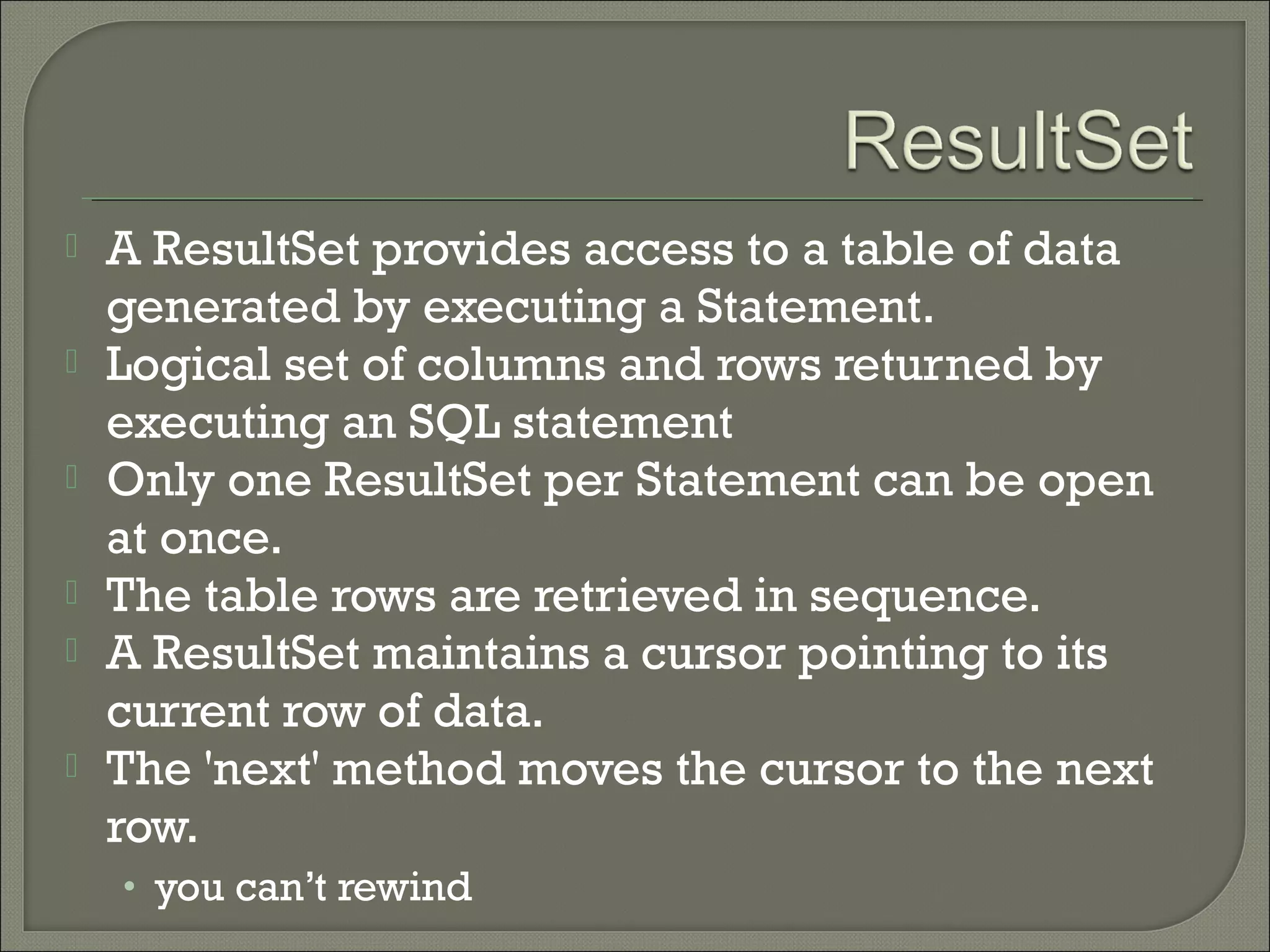 






A ResultSet provides access to a table of data
generated by executing a Statement.
Logical set of columns and rows returned by
executing an SQL statement
Only one ResultSet per Statement can be open
at once.
The table rows are retrieved in sequence.
A ResultSet maintains a cursor pointing to its
current row of data.
The 'next' method moves the cursor to the next
row.
• you can’t rewind

 