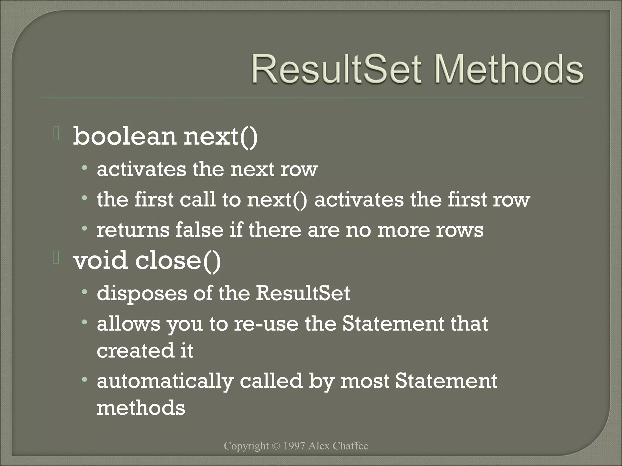 

boolean next()
• activates the next row
• the first call to next() activates the first row
• returns false if there are no more rows



void close()
• disposes of the ResultSet
• allows you to re-use the Statement that

created it
• automatically called by most Statement
methods
Copyright © 1997 Alex Chaffee

 