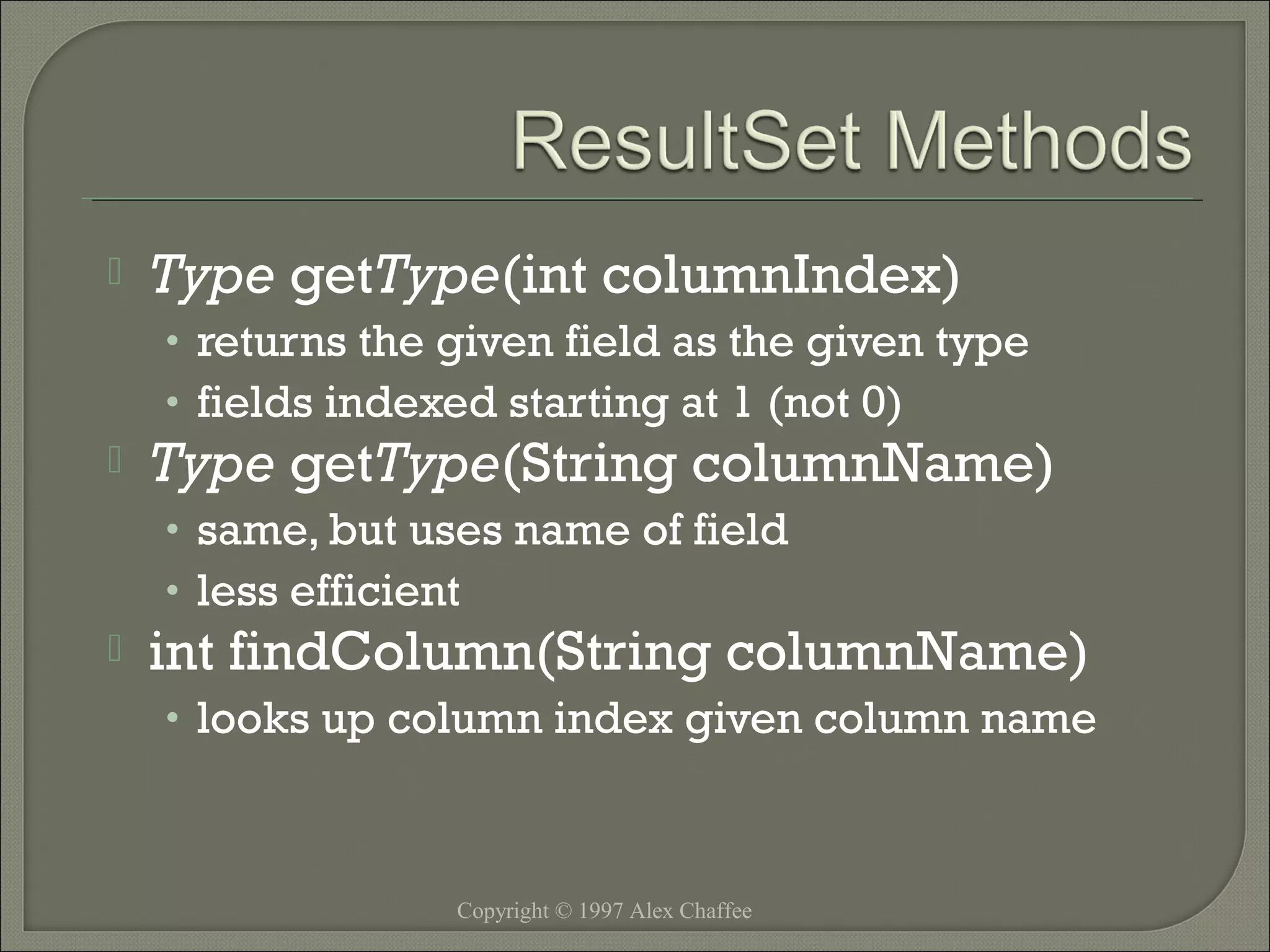 

Type getType(int columnIndex)
• returns the given field as the given type
• fields indexed starting at 1 (not 0)



Type getType(String columnName)
• same, but uses name of field
• less efficient



int findColumn(String columnName)
• looks up column index given column name

Copyright © 1997 Alex Chaffee

 