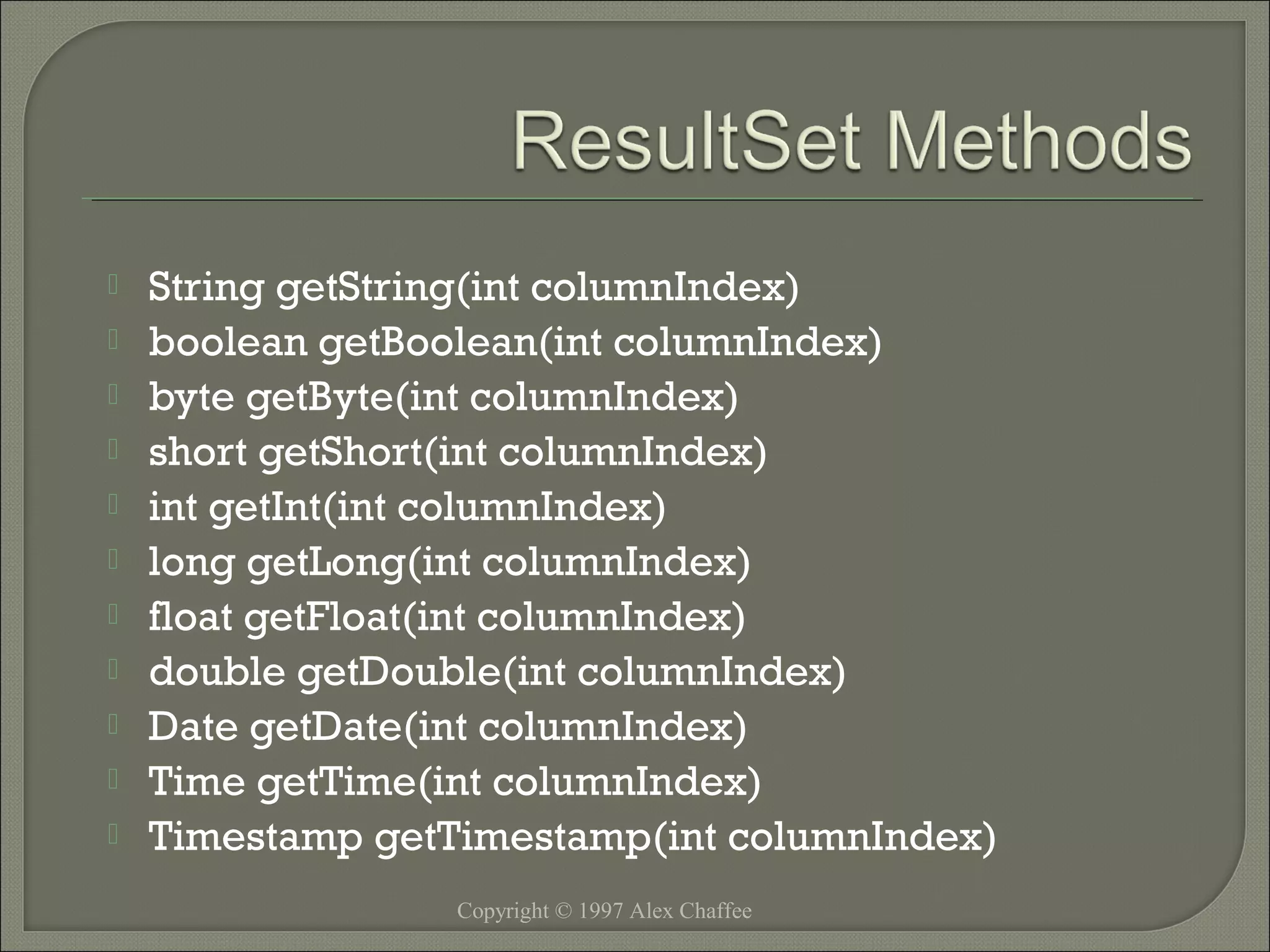 











String getString(int columnIndex)
boolean getBoolean(int columnIndex)
byte getByte(int columnIndex)
short getShort(int columnIndex)
int getInt(int columnIndex)
long getLong(int columnIndex)
float getFloat(int columnIndex)
double getDouble(int columnIndex)
Date getDate(int columnIndex)
Time getTime(int columnIndex)
Timestamp getTimestamp(int columnIndex)
Copyright © 1997 Alex Chaffee

 