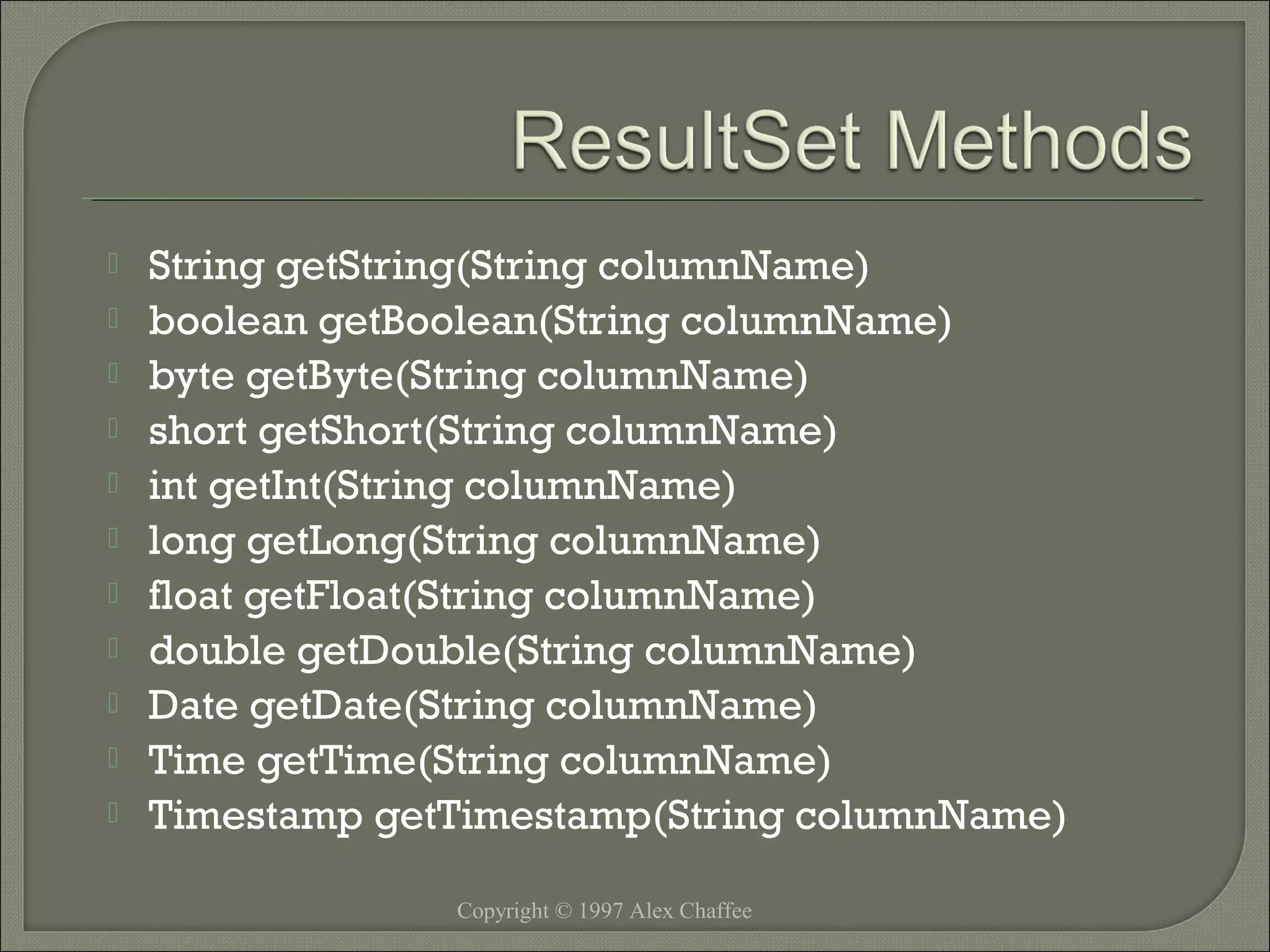 











String getString(String columnName)
boolean getBoolean(String columnName)
byte getByte(String columnName)
short getShort(String columnName)
int getInt(String columnName)
long getLong(String columnName)
float getFloat(String columnName)
double getDouble(String columnName)
Date getDate(String columnName)
Time getTime(String columnName)
Timestamp getTimestamp(String columnName)
Copyright © 1997 Alex Chaffee

 