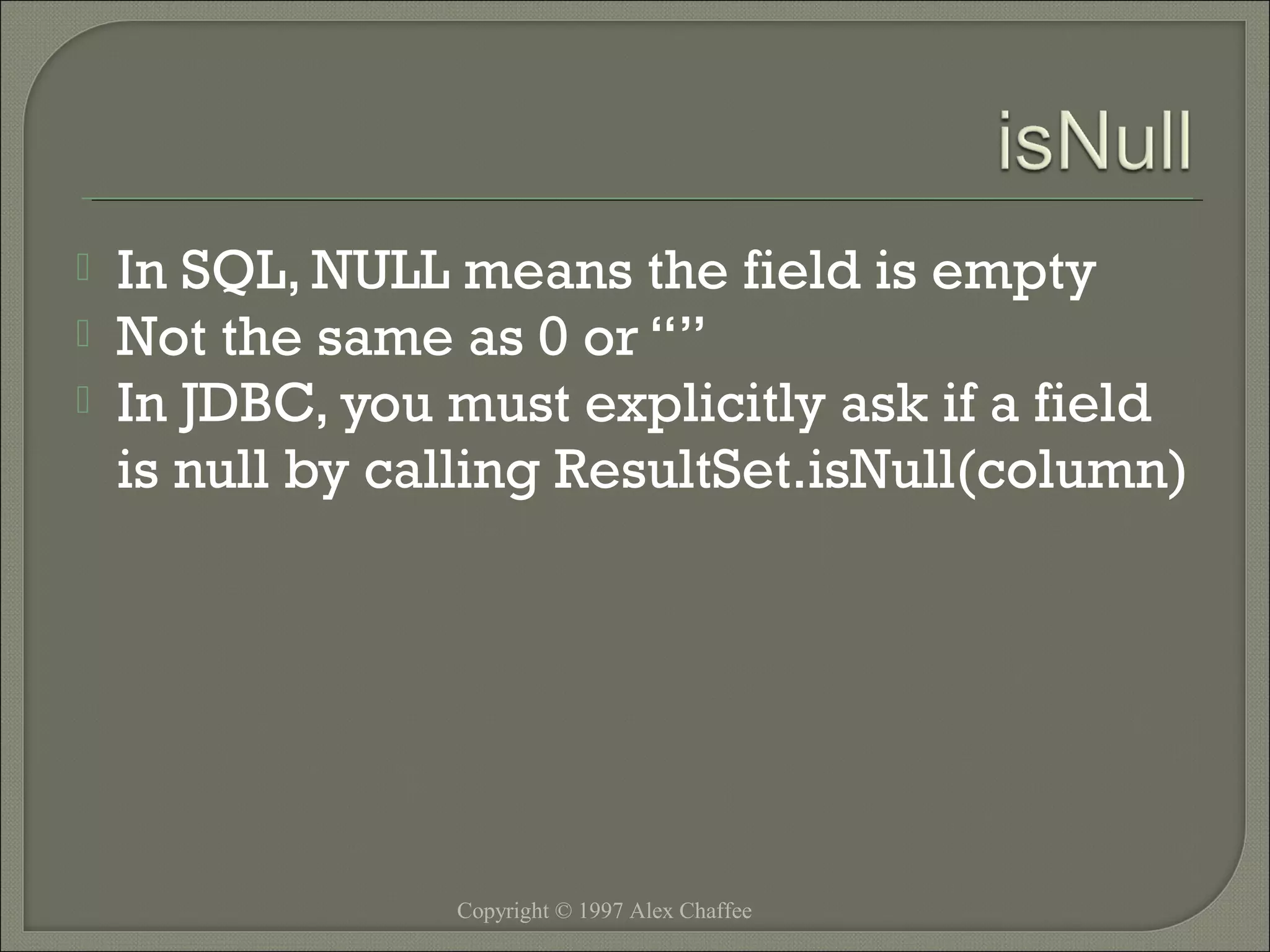 



In SQL, NULL means the field is empty
Not the same as 0 or “”
In JDBC, you must explicitly ask if a field
is null by calling ResultSet.isNull(column)

Copyright © 1997 Alex Chaffee

 
