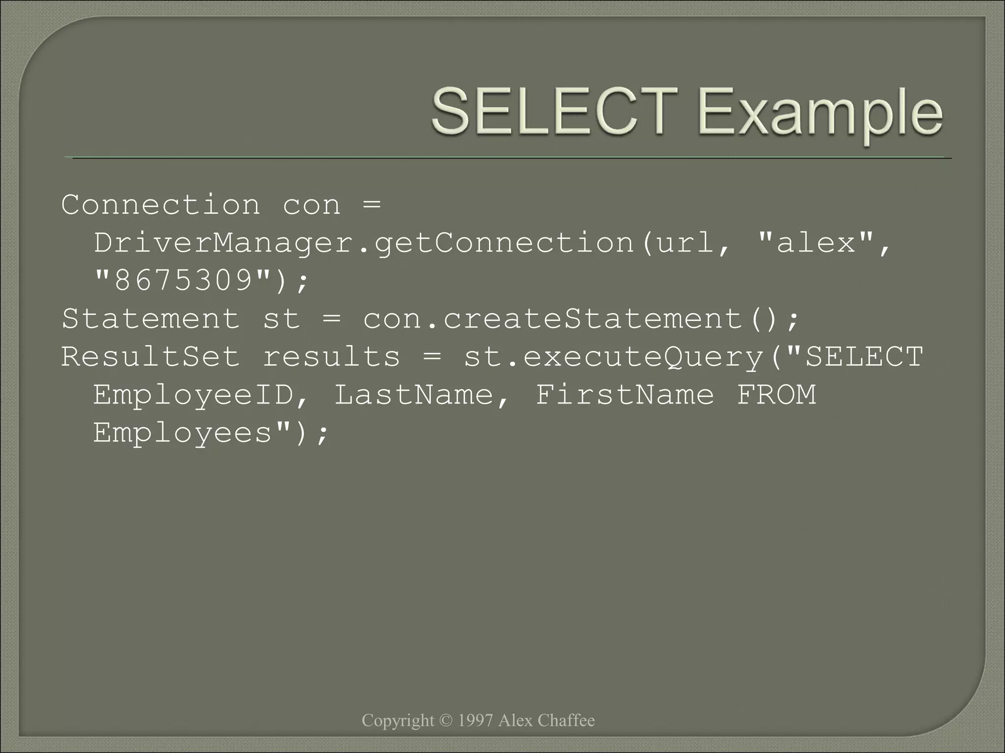 Connection con =
DriverManager.getConnection(url, "alex",
"8675309");
Statement st = con.createStatement();
ResultSet results = st.executeQuery("SELECT
EmployeeID, LastName, FirstName FROM
Employees");

Copyright © 1997 Alex Chaffee

 
