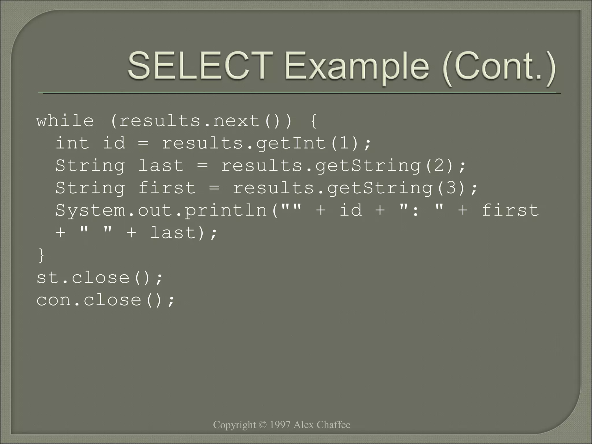while (results.next()) {
int id = results.getInt(1);
String last = results.getString(2);
String first = results.getString(3);
System.out.println("" + id + ": " + first
+ " " + last);
}
st.close();
con.close();

Copyright © 1997 Alex Chaffee

 