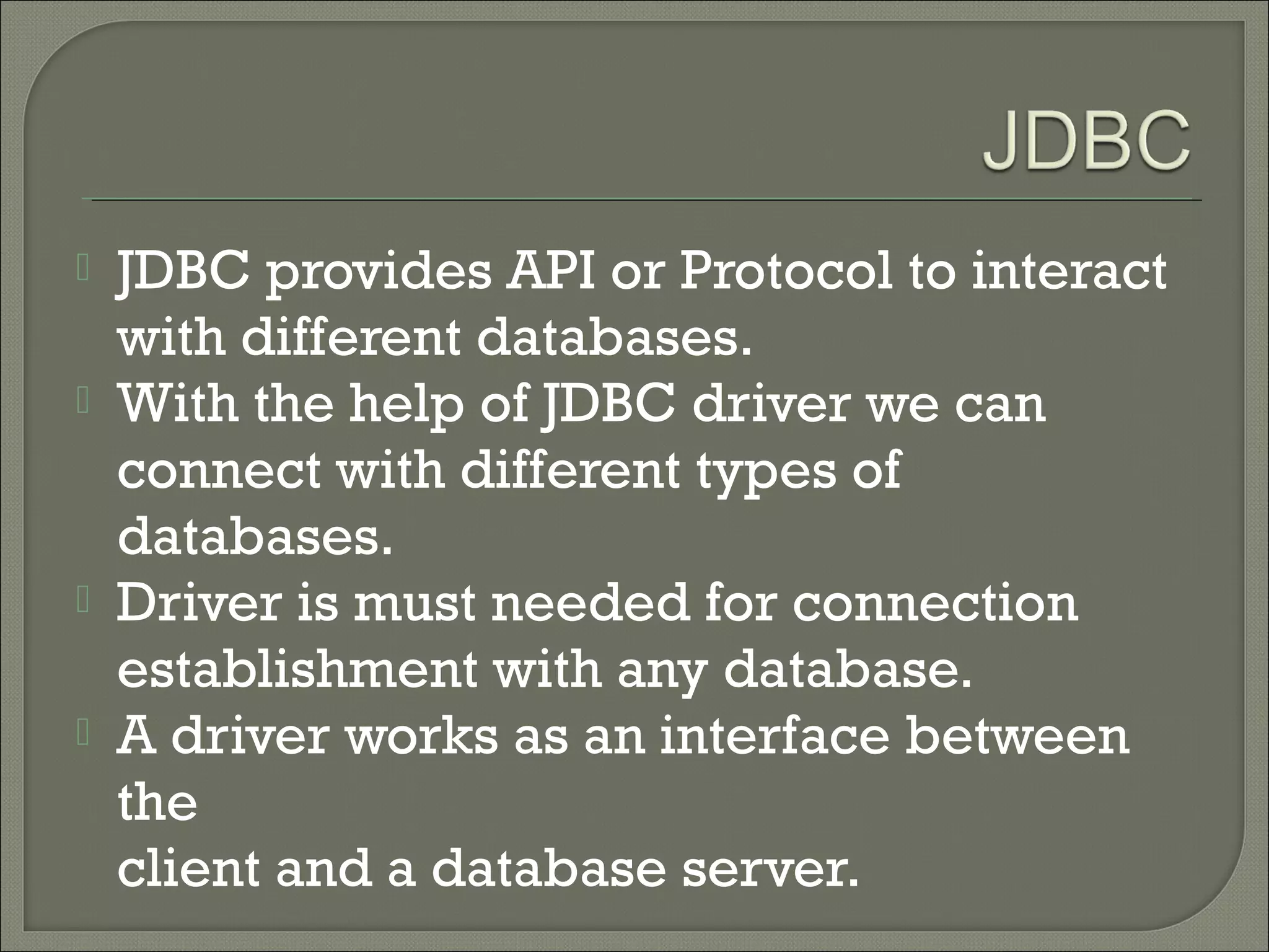 





JDBC provides API or Protocol to interact
with different databases.
With the help of JDBC driver we can
connect with different types of
databases.
Driver is must needed for connection
establishment with any database.
A driver works as an interface between
the
client and a database server.

 